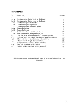 LIST OF PLATES

No.     Figure Title                                                        Page No.

2.1.A   Direct dumping of solid waste on the berms                              9
2.1.B   Direct dumping of solid waste on the berms                              9
2.2.A   Direct discharge of black water                                         9
2.2.B   Direct discharge of city sewage                                         9
2.2.C   Direct discharge of household waste                                     9
2.3.A   Encroached shops                                                        9
2.3.B   Encroached shops                                                        9
2.4.A   Slum houses close to electric sub station                               10
2.4.B   Slum houses under the high tension line                                 10
4.1     Cross section of the developed land, Kuching waterfront                 13
4.2     Proposed public space along the Sabarmati River Ahmadabad               15
4.3     Vibrant activities for recreation along Sabarmati river                 16
4.4     Informal markets along the Sabarmati River                              16
4.5     Klong Lad Mayom Floating Market, Bangkok                                17
4.6     Bang Phli Floating Market, Bangkok                                      17
4.7     Floating Market, Damnoen Saduak, Thailand                               18




  Note: All photographs (plates) have been taken by the author unless until it is not
                                    mentioned.




                                                                                        ix
 