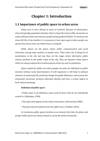 Generating Public Space Through Canal Front Development: Vijayawada City       Chapter 1




                     Chapter 1: Introduction

1.1 Importance of public space in urban areas
       Urban area is more vibrant in terms of activities. Because of urbanisation,
cities having high population densities, there is busy life, heavy traffic movement on
roads, polluted urban environment, people having packed schedule. To minimise the
stress full life of city dwellers it is necessary to have open spaces where people can
spend some leisure time out of their busy or tiring life.

       Public places are the places where public communication and social
interaction among large numbers of people occur. Their main role is being loci of
socialization in the city and also they are the stages where alternative public
cultures perform in the public realm of the city. They are dynamic urban spaces
which are always subjected to transformations of the city and its inhabitants.

       Space created for public use where people can enter for individual or public
interests without social discrimination. If well organised, it will help to enhance
cohesion of community life, positively change the public behaviour, and increase the
community awareness, promote individual identity and have a certain degree of
local cultural meanings.

       Definition of public space:

       « Public space is, by definition, space used by those who do not individually
control it » (Habraken, 1998)

       « The space that appears to the whole community » (Drummond, 2000)

       « The place that all residents have the right to use » (PuMiao, 2001)

       In conclusion, public spaces function as an element that links the places and
people. Public spaces are always shared in use by the whole community.




Nitish Kumar (Regn. no. 2080200012; B. Planning; Batch: 2008-2012)                     1
 