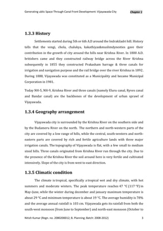 Generating ublic Space Through Canal Front Development: Vijayawada City     Chapter 1




1.3.3 History
       Settlements started during 5th or 6th A.D around the Indrakiladri hill. History
tells that the vengi, chola, chalukya, kakathiyas&muslimdynesties gave their
contribution in the growth of city around the hills near Krishna River. In 1800 A.D.
britishers came and they constructed railway bridge across the River Krishna
subsequently in 1855 they constructed Prakasham barrage & three canals for
irrigation and navigation purpose and the rail bridge over the river Krishna in 1892.
During 1888, Vijayawada was constituted as a Municipality and became Municipal
Corporation in 1981.

Today NH-5, NH-9, Krishna River and three canals (namely Eluru canal, Ryves canal
and Bandar canal) are the backbones of the development of urban sprawl of
Vijayawada.


1.3.4 Geography arrangement

       Vijayawada city is surrounded by the Krishna River on the southern side and
by the Budameru River on the north. The northern and north-western parts of the
city are covered by a low range of hills, while the central, south-western and north-
eastern parts are covered by rich and fertile agriculture lands with three major
irrigation canals. The topography of Vijayawada is flat, with a few small to medium
sized hills. Three canals originated from Krishna River run through the city. Due to
the presence of the Krishna River the soil around here is very fertile and cultivated
intensively. Slope of the city is from west to east direction.


1.3.5 Climatic condition
       The climate is tropical, specifically a tropical wet and dry climate, with hot
summers and moderate winters. The peak temperature reaches 47 °C (117 °F) in
May–June, while the winter during december and january maximum temperature is
about 29 °C and minimum temperature is about 19 °C. The average humidity is 78%
and the average annual rainfall is 103 cm. Vijayawada gets its rainfall from both the
south-west monsoon (from June to September) and north-east monsoon (October to

Nitish Kumar (Regn. no. 2080200012; B. Planning; Batch: 2008-2012)                  3
 