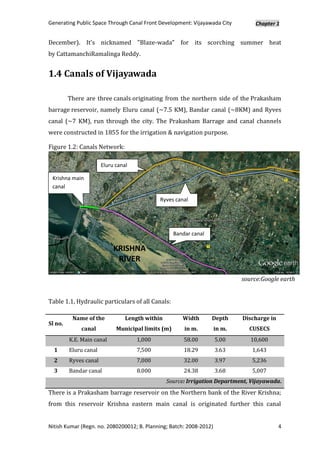 Generating Public Space Through Canal Front Development: Vijayawada City         Chapter 1


December). It's nicknamed "Blaze-wada" for its scorching summer heat
by CattamanchiRamalinga Reddy.


1.4 Canals of Vijayawada

         There are three canals originating from the northern side of the Prakasham
barrage reservoir, namely Eluru canal (~7.5 KM), Bandar canal (~8KM) and Ryves
canal (~7 KM), run through the city. The Prakasham Barrage and canal channels
were constructed in 1855 for the irrigation & navigation purpose.

Figure 1.2: Canals Network:

                       Eluru canal

 Krishna main
 canal

                                             Ryves canal




                                                    Bandar canal

                            KRISHNA
                             RIVER

                                                                             source:Google earth


Table 1.1, Hydraulic particulars of all Canals:

          Name of the            Length within         Width       Depth     Discharge in
Sl no.
             canal           Municipal limits (m)       in m.        in m.     CUSECS
         K.E. Main canal             1,000              58.00        5.00       10,600
  1      Eluru canal                 7,500              18.29        3.63       1,643
  2      Ryves canal                 7,000              32.00        3.97       5,236
  3      Bandar canal                8.000              24.38        3.68       5,007
                                                 Source: Irrigation Department, Vijayawada.
There is a Prakasham barrage reservoir on the Northern bank of the River Krishna;
from this reservoir Krishna eastern main canal is originated further this canal


Nitish Kumar (Regn. no. 2080200012; B. Planning; Batch: 2008-2012)                          4
 