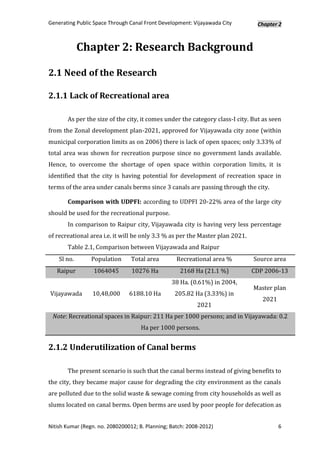 Generating Public Space Through Canal Front Development: Vijayawada City        Chapter 2



             Chapter 2: Research Background

2.1 Need of the Research

2.1.1 Lack of Recreational area

       As per the size of the city, it comes under the category class-I city. But as seen
from the Zonal development plan-2021, approved for Vijayawada city zone (within
municipal corporation limits as on 2006) there is lack of open spaces; only 3.33% of
total area was shown for recreation purpose since no government lands available.
Hence, to overcome the shortage of open space within corporation limits, it is
identified that the city is having potential for development of recreation space in
terms of the area under canals berms since 3 canals are passing through the city.

       Comparison with UDPFI: according to UDPFI 20-22% area of the large city
should be used for the recreational purpose.
       In comparison to Raipur city, Vijayawada city is having very less percentage
of recreational area i.e. it will be only 3.3 % as per the Master plan 2021.
       Table 2.1, Comparison between Vijayawada and Raipur
    Sl no.       Population      Total area        Recreational area %         Source area
   Raipur         1064045        10276 Ha           2168 Ha (21.1 %)           CDP 2006-13
                                                 38 Ha. (0.61%) in 2004,
                                                                               Master plan
Vijayawada       10,48,000      6188.10 Ha        205.82 Ha (3.33%) in
                                                                                  2021
                                                           2021
 Note: Recreational spaces in Raipur: 211 Ha per 1000 persons; and in Vijayawada: 0.2
                                     Ha per 1000 persons.


2.1.2 Underutilization of Canal berms

       The present scenario is such that the canal berms instead of giving benefits to
the city, they became major cause for degrading the city environment as the canals
are polluted due to the solid waste & sewage coming from city households as well as
slums located on canal berms. Open berms are used by poor people for defecation as


Nitish Kumar (Regn. no. 2080200012; B. Planning; Batch: 2008-2012)                       6
 