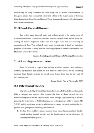 Generating Public Space Through Canal Front Development: Vijayawada City       Chapter 2


well as they are using this berms for their living. Due to the lack of enforcement of
law, poor people has encroached open land which is the major cause of forming
hazardous slums along the canal berms. These slum people are directly discharging
black water to the canal.


2.1.3 Canal: Cause of Diseases

       Due to the waste disposal, water get polluted which is the major cause of
transmitted diseases i.e. diarrhea, malaria, filariasis, dengue fever, yellow fever etc.
during off season stagnated water also the major cause for the breeding of
mosquitoes & flies. This polluted water goes to agricultural land for irrigation
purpose. While canal is being used for drinking purpose in downstream beyond the
Municipal Corporation limits.

                          Source: Health Department, Vijayawada Municipal Corporation


2.1.4 Scorching summer climate

       Since the climate is tropical wet and dry, with hot summers and moderate
winters, city becomes heat island. Its nick name is ‘’Blaze-wada’’ for its scorching
summer heat. People hesitate to spend some leaser time due to the lack of
recreational area.
                                                 Source: Master Plan of Vijayawada- 2021


2.2 Potential of the city
       City is bounded by Krishna River in southern side, Indrakiladri and Gunadala
hills in western and eastern side respectively. Due to these natural barriers
horizontal expansion of the city is limited. Even though Vijayawada city is fastest
growing city in the state of Andhra Pradesh due to the presence of three canals, NH
5, NH 9 and its good road network. All these three canals can participate in the city
growth after giving some following consideration.
   1. Krishna River and three canals (namely Eluru canal, Ryves canal and Bandar
       canal) passing through the city are the backbones of the development of
       urban sprawl of Vijayawada.



Nitish Kumar (Regn. no. 2080200012; B. Planning; Batch: 2008-2012)                    7
 
