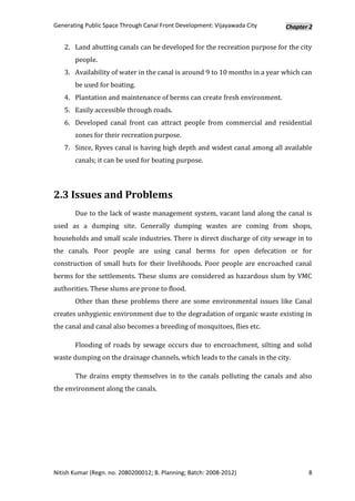 Generating Public Space Through Canal Front Development: Vijayawada City    Chapter 2


   2. Land abutting canals can be developed for the recreation purpose for the city
       people.
   3. Availability of water in the canal is around 9 to 10 months in a year which can
       be used for boating.
   4. Plantation and maintenance of berms can create fresh environment.
   5. Easily accessible through roads.
   6. Developed canal front can attract people from commercial and residential
       zones for their recreation purpose.
   7. Since, Ryves canal is having high depth and widest canal among all available
       canals; it can be used for boating purpose.



2.3 Issues and Problems
       Due to the lack of waste management system, vacant land along the canal is
used as a dumping site. Generally dumping wastes are coming from shops,
households and small scale industries. There is direct discharge of city sewage in to
the canals. Poor people are using canal berms for open defecation or for
construction of small huts for their livelihoods. Poor people are encroached canal
berms for the settlements. These slums are considered as hazardous slum by VMC
authorities. These slums are prone to flood.
       Other than these problems there are some environmental issues like Canal
creates unhygienic environment due to the degradation of organic waste existing in
the canal and canal also becomes a breeding of mosquitoes, flies etc.

       Flooding of roads by sewage occurs due to encroachment, silting and solid
waste dumping on the drainage channels, which leads to the canals in the city.

       The drains empty themselves in to the canals polluting the canals and also
the environment along the canals.




Nitish Kumar (Regn. no. 2080200012; B. Planning; Batch: 2008-2012)                 8
 