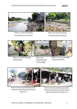 Generating Public Space Through Canal Front Development: Vijayawada City             Chapter 2




    Plate 2.1.A: Direct dumping                              Plate 2.1.B: Direct dumping
    of solid waste on the berms                              of solid waste on the berms




  Plate 2.2.A: Direct discharge          Plate 2.2.B:                Plate 2.2.C: Direct discharge
  of black water                         Direct discharge            of household waste
                                         of city sewage




Plate 2.3.A: Encroached shops (small                  Plate 2.3.B: Encroached shops (tailor,
carpenter shops, blacksmith, painter                  bicycle repair shops, electronic shops,
              shops etc.)                                garment shops, book shops etc.)




Nitish Kumar (Regn. no. 2080200012; B. Planning; Batch: 2008-2012)                           9
 