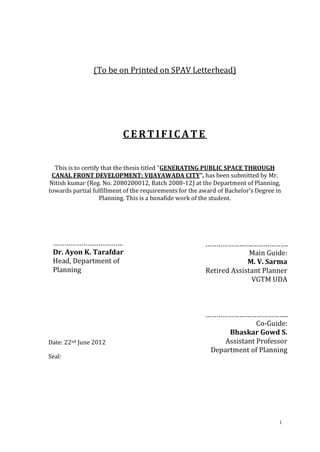 (To be on Printed on SPAV Letterhead)




                           CERTIFICATE


  This is to certify that the thesis titled “GENERATING PUBLIC SPACE THROUGH
 CANAL FRONT DEVELOPMENT: VIJAYAWADA CITY”, has been submitted by Mr.
Nitish kumar (Reg. No. 2080200012, Batch 2008-12) at the Department of Planning,
towards partial fulfillment of the requirements for the award of Bachelor’s Degree in
                    Planning. This is a bonafide work of the student.




 ……………………………….                                           …………………….……………….
 Dr. Ayon K. Tarafdar                                                  Main Guide:
 Head, Department of                                                  M. V. Sarma
 Planning                                                Retired Assistant Planner
                                                                       VGTM UDA



                                                         ……………………………………..
                                                                        Co-Guide:
                                                               Bhaskar Gowd S.
Date: 22nd June 2012                                          Assistant Professor
                                                          Department of Planning
Seal:




                                                                                    i
 