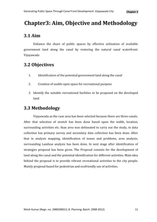 Generating Public Space Through Canal Front Development: Vijayawada City        Chapter 3



Chapter3: Aim, Objective and Methodology

3.1 Aim
        Enhance the share of public spaces by effective utilization of available
government land along the canal by restoring the natural canal waterfront:
Vijayawada


3.2 Objectives

   1.      Identification of the potential government land along the canal

   2.      Creation of usable open space for recreational purpose

   3. Identify the suitable recreational facilities to be proposed on the developed
        land


3.3 Methodology
        Vijayawada as the case area has been selected because there are three canals.
After that selection of stretch has been done based upon the width, location,
surrounding activities etc. than area was delineated to carry out the study, in data
collection has primary survey and secondary data collection has been done. After
that in analysis mapping, identification of issues and problems, area analysis,
surrounding Landuse analysis has been done. In next stage after identification of
strategies proposal has been given. The Proposal consists for the development of
land along the canal and the potential identification for different activities. Main idea
behind the proposal is to provide vibrant recreational activities to the city people.
Mainly proposal based for pedestrian and ecofriendly use of activities.




Nitish Kumar (Regn. no. 2080200012; B. Planning; Batch: 2008-2012)                    11
 