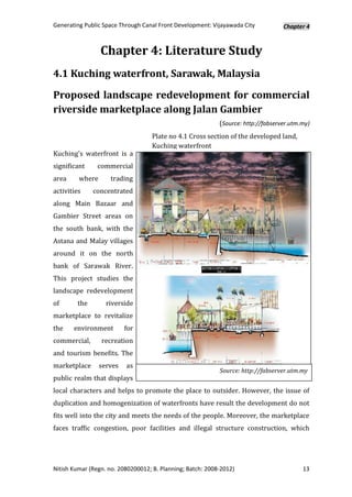 Generating Public Space Through Canal Front Development: Vijayawada City           Chapter 4



                 Chapter 4: Literature Study
4.1 Kuching waterfront, Sarawak, Malaysia

Proposed landscape redevelopment for commercial
riverside marketplace along Jalan Gambier
                                                            (Source: http://fabserver.utm.my)
                                   Plate no 4.1 Cross section of the developed land,
                                   Kuching waterfront
Kuching's waterfront is a
significant     commercial
area     where      trading
activities    concentrated
along Main Bazaar and
Gambier Street areas on
the south bank, with the
Astana and Malay villages
around it on the north
bank of Sarawak River.
This project studies the
landscape redevelopment
of      the        riverside
marketplace to revitalize
the    environment        for
commercial,      recreation
and tourism benefits. The
marketplace      serves   as
                                                            Source: http://fabserver.utm.my
public realm that displays
local characters and helps to promote the place to outsider. However, the issue of
duplication and homogenization of waterfronts have result the development do not
fits well into the city and meets the needs of the people. Moreover, the marketplace
faces traffic congestion, poor facilities and illegal structure construction, which




Nitish Kumar (Regn. no. 2080200012; B. Planning; Batch: 2008-2012)                        13
 