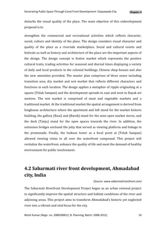 Generating Public Space Through Canal Front Development: Vijayawada City          Chapter 4


disturbs the visual quality of the place. The main objective of this redevelopment
proposal is to

strengthen the commercial and recreational activities which reflects character,
social, culture and identity of the place. The design considers visual character and
quality of the place as a riverside marketplace. Social and cultural events and
festivals as well as history and architecture of the place are the important aspects of
the design. The design concept is festive market which represents the positive
cultural traits, trading activities for seasonal and diurnal times displaying a variety
of daily and local products in the colonial buildings, Chinese shop houses and also
the new amenities provided. The master plan comprises of three zones including
transition area, dry market and wet market that reflects different characters and
functions in each location. The design applies a metaphor of ripple originating at a
square (Teluk Sampan) and the development spreads to east and west in Dayak art
motives. The wet market is comprised of meat and vegetable markets and a
traditional market. At the traditional market the spatial arrangement is derived from
longhouse architecture where the apartment and loft stand for the market historic
building, the gallery (Ruai) and (Barok) stand for the semi open market stores, and
the deck (Tanju) stand for the open spaces towards the river. In addition, the
extension bridges enclosed the jetty that served as viewing platform and linkage to
the promenade. Finally, the lookout tower as a focal point at (Teluk Sampan)
allowed viewing vistas to all over the waterfront compound. This project will
revitalize the waterfront, enhance the quality of life and meet the demand of healthy
environment for public involvement.




4.2 Sabarmati river front development, Ahmadabad
city, India
                                                       (Source: www.sabarmatiriverfront.com)

The Sabarmati Riverfront Development Project began as an urban renewal project
to significantly improve the spatial structure and habitat conditions of the river and
adjoining areas. This project aims to transform Ahmedabad’s historic yet neglected
river into a vibrant and vital focus for the city.

Nitish Kumar (Regn. no. 2080200012; B. Planning; Batch: 2008-2012)                       14
 