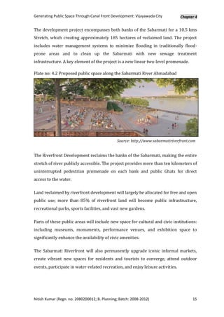 Generating Public Space Through Canal Front Development: Vijayawada City         Chapter 4


The development project encompasses both banks of the Sabarmati for a 10.5 kms
Stretch, which creating approximately 185 hectares of reclaimed land. The project
includes water management systems to minimize flooding in traditionally flood-
prone areas and to clean up the Sabarmati with new sewage treatment
infrastructure. A key element of the project is a new linear two-level promenade.

Plate no: 4.2 Proposed public space along the Sabarmati River Ahmadabad




                                               Source: http://www.sabarmatiriverfront.com


The Riverfront Development reclaims the banks of the Sabarmati, making the entire
stretch of river publicly accessible. The project provides more than ten kilometers of
uninterrupted pedestrian promenade on each bank and public Ghats for direct
access to the water.

Land reclaimed by riverfront development will largely be allocated for free and open
public use; more than 85% of riverfront land will become public infrastructure,
recreational parks, sports facilities, and vast new gardens.

Parts of these public areas will include new space for cultural and civic institutions:
including museums, monuments, performance venues, and exhibition space to
significantly enhance the availability of civic amenities.

The Sabarmati Riverfront will also permanently upgrade iconic informal markets,
create vibrant new spaces for residents and tourists to converge, attend outdoor
events, participate in water-related recreation, and enjoy leisure activities.




Nitish Kumar (Regn. no. 2080200012; B. Planning; Batch: 2008-2012)                     15
 