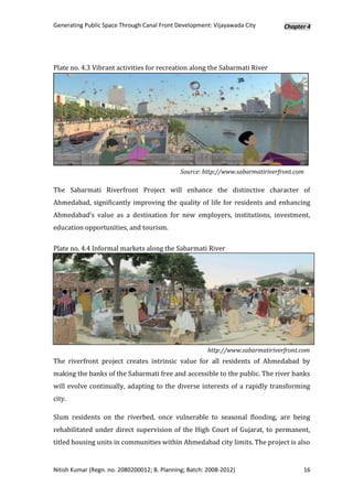 Generating Public Space Through Canal Front Development: Vijayawada City         Chapter 4




Plate no. 4.3 Vibrant activities for recreation along the Sabarmati River




                                              Source: http://www.sabarmatiriverfront.com

The Sabarmati Riverfront Project will enhance the distinctive character of
Ahmedabad, significantly improving the quality of life for residents and enhancing
Ahmedabad’s value as a destination for new employers, institutions, investment,
education opportunities, and tourism.

Plate no. 4.4 Informal markets along the Sabarmati River




                                                        http://www.sabarmatiriverfront.com
The riverfront project creates intrinsic value for all residents of Ahmedabad by
making the banks of the Sabarmati free and accessible to the public. The river banks
will evolve continually, adapting to the diverse interests of a rapidly transforming
city.

Slum residents on the riverbed, once vulnerable to seasonal flooding, are being
rehabilitated under direct supervision of the High Court of Gujarat, to permanent,
titled housing units in communities within Ahmedabad city limits. The project is also


Nitish Kumar (Regn. no. 2080200012; B. Planning; Batch: 2008-2012)                     16
 