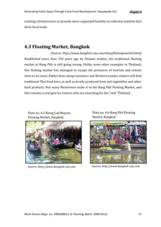 Generating Public Space Through Canal Front Development: Vijayawada City         Chapter 4


creating infrastructure to provide more organized facilities to informal markets that
drive local trade.




4.3 Floating Market, Bangkok
                     (Source: http://www.bangkok-city.com/shop/floatingmarket.html)
Established more than 150 years ago by Chinese traders, the traditional floating
market at Bang Phli is still going strong. Unlike some other examples in Thailand,
this floating market has managed to escape the pressures of tourism and remain
close to its roots. Rather than cheap souvenirs and Western snacks, visitors will find
traditional Thai food here, as well as locally produced fruit and vegetables and other
food products. Not many Westerners make it to the Bang Phli Floating Market, and
this remains a real gem for visitors who are searching for the "real" Thailand.




  Plate no. 4.5 Klong Lad Mayom                       Plate no. 4.6 Bang Phli Floating
  Floating Market, Bangkok                            Market, Bangkok




  Source: http://www.bangkok-city.com                Source: http://www.bangkok-city.com




Nitish Kumar (Regn. no. 2080200012; B. Planning; Batch: 2008-2012)                       17
 