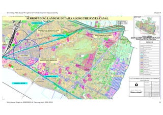 Generating Public Space Through Canal Front Development: Vijayawada City                                                                                                                                                                                                                                                                                                                                                                                                                                                                                                                                                                                                                                                                                                                                                                                                                                                                                                                                                                                                                                                                                                                                                                                                                                                                                                                                                                                                                                                                                                                                                                                                                                                                                                                                      Chapter 5

                                                                                                                                                                       RAJARAJESWARI PETA                                                                                                                                                                                                                                                                                                                                                                                  LP No 5/87

                                                                                                                                                                                                                                                                                                                                                                                                                                                                                                                                                                                                                                                                                                                                                                                                                                                                                                                                                                                                                                                                                                                                                                    CARMEL NAGAR                                                                                                                                                                                                                                                                                                                                                                                                                                                                                                                                                                                                                           KEY MAP
                  FRIZER PET
                                   KEDA
                                          RESW
                                               ARAPET
                                                      RO       AD

                                                                                     RAILWAY QTRS
                                                                                                                                                                                      L.P NO 4/91                                                                                  LP NO 11/2004
                                                                                                                                                                                                                                                                                                   SURROUNDING LANDUSE DETAILS ALONG THE RYVES CANAL                                                                                                                                                                                                                                                                                                               ELUR
                                                                                                                                                                                                                                                                                                                                                                                                                                                                                                                                                                                                                                                                                U    CANA
                                                                                                                                                                                                                                                                                                                                                                                                                                                                                                                                                                                                                                                                                                L




                                                                                                                                                                                                                                                                                                                                                        AYODHYA NAGAR                                                     LP No 45/89




                                                                                                                                                                                                                                                                                                                                                                                                                                                                                                                                                                                                                                                                                                                                                                                                                                                                                                                                                                                                                                                                                                                                                                                                                                                                                                                                                                                                                                                                                                                                                                                                                           NIDAMANURU
                                                                                                                                                                                                                                                                                                                                                                          ELURU CANAL
                                                                                                                                                                                                                                                                                                                                                                                                                                                                                                                                                                                                                                                                                                                                                                                                                                             35/83




                                                                                                                                                                                                                                                                                                                                                                                                                                                                                                                                                                                                                                                                                                                                                                                                                                                                                                                                                                                                                                                                                                                                                                                                                                                                                                                                                                                                                                                                                                                                                                                                                          PLANNING ZONE
                                                                                                                                                                                                                                                                                                                                        LP No 171/77


                                                                                                                                                                                                                                                                                                                                                                                                                                                                                                                                                                           GOVERNMENT                                                                                                                                                                                                                                                                                                                                                          ELUR
                                                                                                                                                                                                                                                                                                                                                                                                                                                                                                                                                                                                                                                                                                                                                                                                                                                                                                                                                   U CA
                                                                                                                                                                                                                                                                                                                                                                                                                                                                                                                                                                            PRESS                                                                                                                                                                                                                                                                                                                                                                                   NA
                                                                                                                                                                                                                                                                                                                                                                                                                                                                                                                                                                                                                                                                                                                                                                                                                                                                                                                                                                       L

                                                                                                                                                                                                                                                                                                                      LOTUS LAND MARK
                  DISAFFORESTED                                                                                                                                                                                                                                                                                                                                                                                                                                                                                                                                                                                                                                                                                                                                                       29/83


                                                                                                                                                                                                                                                                                                                                                                                                                                                                                                                                                                                                                                                                                                                                                                                                                                                                 16/91


                      HILL                                                                                                                                                                                                                                                                                                                                                                                           LP NO 11/2004



                                                                                                                                                                                                                                                                                                                                                                                                                                                                                                                                                                                                                                                                                                                                                                                                          MADURA NAGAR                                                                                                                                                                                                                                                                                                                                                                                       DON BOSCO SCHOOL
                                                                                                                                                                                                                                                                LP No 35/74                                                                                                      LOTUS LAND MARK
                                                                                                                                                                                                                                                                                                                                                                                                                                                                                                                                                                                                                                                                                                                                                                                                                  RAGA
                                                                                                                                                                                                                                                                                                                                                                                                                                                                                                                                                                                                                                                                                                                                                                                                                      MM                                                                                                                                                                                                                                                                                                                                                                                                                                                                                                                                                                                                                                                                                                                                                                                                                           ELURU CANAL
                                                                                                                                                                                                                                                                                                                                                                                                                                                                                                                                                                                                                                                                                                                                                                                                                        ASTA
                                                                                                                                                                                                                                                                                                                                                                                                                                                                                                                                                                                                                                                                                                                                                                                                                                      N RO                                                                   84/81

                                                                                                                                                                                                                                                                                                                                                                                                                                                                                                                                                                                                                                                                                                                                                                                                                                                AD

                                                                                                                                                                                                                                                                                                                                                                                                                                                                                                                                                                                                                                                                                                RLY COMM. HALL
                                                                             WYNCHPET                                                                                                                                                                                                                                                                                                                                                                            ST
                                                                                                                                                                                                                                                                                                                                                                                                                                                                   RE
                                                                                                                                                                                                                                                                                                                                                                                                                                                                      ET                                                                                                                                                                                                                                                                                                                                 MA
                                                                                                                                                                                                                                                                                                                                                                                                                                                                                                                                                                                                                                                                                                                                                                                                           DH
                                                                                                                                                                                                                                                                                                                                                                                                                                                                                                                                                                                                                                                                                                                                                                                                              URA
                                                                                                                                             R.P.F                                                                                                                                                                                                                                                                                      L                   JU                                                                                                                                                                                                                                                                                                                                                           NA
                                                                                                                                                                                                                                                                                                                                                                                                                                                                                                                                                                                                                                                                                                                                                                                                                            GA
                                                                                                                                            TRAINING                                                                                                                                                                                                                                                                            NA                        RA                                                                                                                                                                                                                                                                                                                                                                  R RA
                                                                                                                                            CENTRE
                                                                                                                                                                                                                                                                                                                                                                                                                         RU
                                                                                                                                                                                                                                                                                                                                                                                                                              CA                  G.S
                                                                                                                                                                                                                                                                                                                                                                                                                                                                                                                                                                                                                                               SATYANARAYANA PURAM                                                                                                                                                                      ILW
                                                                                                                                                                                                                                                                                                                                                                                                                                                                                                                                                                                                                                                                                                                                                                                                                                                AY


                                                                                                                                                                                                                                                                                                                                                                                                                                                      RESIDENTIAL DOMINANT ZONE
                                                                                                                                                                                                                                                                                                                                                                                                                      U                                                                                                                                                                                                                                                                                                                                                                                                                                GA
                                                                                                                                                                                                                                                                                                                                                                                                                                                                                                                                                                                                                                                                                                                                                                                                                                                            TE
                                                                                                                                                                                                                                                                                                                                                                                                                   EL                                                                                                                                                                                                                                                                                                                                                                                                                                            RO
                                                                                                                                                                                                                                                                                                                                                                                                                                                                                                                                                                                                                                                                                                                                                                                                                                                                         AD                                                                                                                                                                                                                                                                                                                                                                                                                                                                                                                                                                                                                                                                                                                                                                                                                                                                                                  A
                                                                                                                                                                                                                                                                                                                                                                                                                                                                                                                                                                                                                                                                                                                                                                                                                                                                                                                                                                                                                                                                                                                                                                                                                                                                                                                                                                                                                                                                                                                                            RYVES CANAL                                                                                                                                                                                           TO KOLKAT
                                                                                                                                                                                                                                                                               LP No 6/91
                                                                                                                                                                                                                                                                                                                                                                                                                                                                               RAILWAY QUARTERS                                                                                                                                L.P NO 14/86

                                                                                                                                                                                                                                                                                                                                                                                                                                                                                                                                                                                                                                                                                                                                                                                  RAILWAY SCHOOL
                                                                                                                                                                                                                                                                                                                                                                                                                                                                                                                                                                                                                                                                                                                                                                                                                                                                                                                                                                                                                                                            LP No 93/81
                                                                                                                                                                                                                                                                                                                                                                                                                                                                                                                                                                                                                                                                                                                                                                                                                                                                                                                                                                                                                                                                                       LP No 94/81




                                                                                                                                                                                                                                                                                                                                                                                                                                                                                                                                                                                                                                                                                                                                                                                                                                                                                                                                                                                                                                                                                                                                                                                                                                                                                                                                                                                                                                                                                                                                                                                                                                                        ELURU
                                                                                                                                                                                                                                                                                                                                                                                                                                                                                                                                                                                                                                                                                                                                                                                                                                                                                                                                                                                                                                                                                                                                                                                                                                                                                                                                                                                                                                                                                                                                                                                                                                                                      ROAD



                                                                                                                                                                                                                                                                                                                                                                                                                                                    SATYANARAYANA PURAM RYVES CANAL
                                                                                                                                                                                                                                                                                                                                                                                                                                                         ALONG THE
                                                                                                                             LP No 3/91                                                                                                                                                                                                                          AD
                                                                                                                                                                                                                                                                                                                                                              RO                                                                                                                                                                                                                                                                                                                                                                                                                                                                                                                                                                                                                                                  A  D
                                                                                                                                                                                                                                                                                                                                                          Y                                                                                                                                                                                                                                                                                                                                                                                                                                                                                                                                                                                                                                                    RO
                                                                                                 LP No 156/77
                                                                                                                                                                                                                                                                                                                     FRIUT MARKET                      DD                                                                                                                                                                                                                                                                                                                                                                                                                                                                                                                                                                                                                                            UR
                                                                                                                                                                                                                                                                                                                                                                                                                                                                                                                                                                                                                                                                                                                                                                                                                                                                                                                                                                                                       U
                                                                                                                                                                                                                                                                                                                                                   RE
                                                                                                                                                                                                                                                                                                                                                                                                                                                                                                                                                                                                                                                                                                                                                                                                                                                                                                                                                                                                                           LP No 92/81
                                                                                                                                                                                                                                                                                                                                                                                                                                                                                                                 L.P NO 7/91
                                                                                                                                                                                                                                                                                                                                                                                                                                                                                                                                                                                                                                                                                                                                                                                                                                                                                                                                                                                                 EL
                                                                                                                                                                                                                                                                                                                                             C.K




                                                                                                                                                                                                                                                                                                                                                                                                                                                                                                                                                                                                                                                                                                                                                                                                                                                                                                                                                                                                                                                                                                                                                                                                                                                                                                                                                                                                                                                                                                                                                                                                                                                                                      5
                                                                                                                                                                                                                                                                                                                                                                                                                                                                                                                                                                                                                                                                                                                                                                                                                                                                                                                                                        SMASANA                                                                                                                                                                                                              RAMGOPAL




                                                                                                                                                                                                                                                                                                                                                                                                                                                                                                                                                                                                                                                                                                                                                                                                                                                                                                                                                                                                                                                                                                                                                                                                                                                                                                                                                                                                                                                                                                                                                                                                                                                                               NH
                                                                                                                                                                                                                                                                                                                                                                                                                                                                                                                                                                                                                                                                                                                                                                                                                                                                                                                                                        VATIKA                                                                                                                                                                                                              THEATRE
                                                                                                                                                                                                                                                                                                                                                                                      AD                                                                                                                                                                                                                                                                                                                                                                                                                                                                                                                                                                                                                                                                                                                                                                                                                                                                                           ELURU ROAD
                                                                                                                                                                                                                                                                                                                                                                                 RO
                                                                                                                                                                                                                                                                                                                                                                            JU
                                                                                                                                                                                                                                                                                                                                                                       RA




                                                                                                                                                                                                                                                                                                                                                                                                                             ROAD
                                                                                                                                                                                                                                                                                                                                                                 G.S                                                                                                                                                                                                                                                                                                                                                                                                                                                                                                                                                                                                                                                                                                                                                   RCM
                                                                                                                                                                                                                                                                                                                                                                                                                                                                                                                                                                                                                                                                                                                                                                                                                                                                                                                                                                                                                                                                                                                      CHURCH                                                                                                                                                                                                                                                                                                                                                                                                  LP No 23/80
                                                                                                                                                                                                                                                                                                                                                                                                                                                                                                                                                                                                                                                                                                                                                                                                                                                                                                                                                                                                                                                                                                                                                                                                                                                                                                                                                                                                                                                                                                                                                                                                A.P.S.E.B
                                                                                                                                                                                                                                                                                                                                                                                                                         HULU
GANA
    PATH
        I RA
                                                                                                                                                                                                                                                                                                                                                                                                                    PANT
                                                                                                                                                                                                                                                                                                                                                                                                                                                                                                                                                                              PARK
                                                                                                                                                                                                                                                                                                                                                                                                                                                                                                                                                                                                                                                      RYVES CANAL                                                                                                                                                                                                                                                                                                                                                                                                                                                                                                    ZONE: BERMS OCCUPIED                             LP No 31/88                                                                                                                                      BUIRAL
                                                                                                                                                                                                                                                                                                                                                                                                                                                                                                                                                                                                                                                                                                                                                                                                                                                                                                                                                                                                                                                                                                                                                                                                                                                                                                                                                                      GROUND


                                                                                                                                                                                                                                                                                                                                                                                                                                                                                                                                                                                                                                                                                                                                                                                                                                                                                                                                                                                                                                                                                                                                                                                                                                                                                                                                                                                                                                                                                                                                                                                                                                                                                                                                                                                                                                     VIJAYAWADA
               O ST
                   REET
                                                                                                                                                                                                                                                                                                                                                                                                                   RAO




                                                                                                                                                                                                                                                                                                AD
                                                                                                                                                                                                                                                                                                                                                                                                                                                                                                                                                                                                                                                                                                                                                                                                                                                                                                                                                                                                                                                                                                                                                              GUNADALA  BY SLUM PEOPLE
                                                                                                                                                                                                                                                                                                                                                                                                                A




                                                                                                                                                                                                                                                                                         RO
                                                                                                                                                                                                                                                                                                                                                                                                           SWAR




                                                                                                                                                                                                                                                                                     Y
                                                                                                                                                                                                                                                                              RE
                                                                                                                                                                                                                                                                                   DD
                                                                                                                                                                                                                                                                                                                                                                                                                                                                                                                                                                                                                                                                                                                                                               S CA
                                                                                                                                                                                                                                                                                                                                                                                                                                                                                                                                                                                                                                                                                                                                                                          NAL


                                                                                                                                                                                                                                                                                                                                                                                                                                                                                                                                                                                                                                                                                                                                                                                                                                                                                                                                                                                                                                                                                                                                                                                                                                                                                                                                                                                                                                                                                                                                                                                                                                                                                                                                                                                           ZONAL DEVELOPMENT PLAN
                                                                                                                                                                                                                                                                                                                                                                                                       NAGE




                                                                                                                                                                                                                                                                       C.K                                                                                                                                                                                                                                                                                                                                                                                                                                                                                 RYVE                                                                                 HINDI COLLEGE                                                                                                                                                                                                                                                                                                                                                                                                                                                                                                                                                                                                                                                                                                                                                                                                   6/93




                                             GANDHI HILL
                                                                    GANDHI STUPAM

                                                                                                                                                                                                                                                      NA
                                                                                                                                                                                                                                                            L
                                                                                                                                                                                                                                                                                                                                                                                                                                                                                                                                                                                                                                                                                                                                                                                                 S.R.R & C.V.R COLLEGE
                                                                                                                                                                                                                                                                                                                                                                                                                                                                                                                                                                                                                                                                                                                                                                                                                                                                                                                                                                                                                                                                                                                                                                                                                                                                                                                                                                                                                                                                                                                                                                                                                                                        CURRENCY NAGAR                                                                          172/78
                                                                                                                                                                                                                                                                                                                                                                                                                                                                                                                                                                                                                                                                                                                                                                                                                                                                                                                                                                                                                                                                                                                                                                                                                                                                                                                                                                                                                                                                                                                                                                                                                                                                                                                                                            130/79


                                                                                                                                                                                                                                                                                                                                                                                                                                                                                                                                                                                                                                                                                                                                                                                                                                                                                                                                                                                                                                                                                                                                                                                                                                                                                                                                                                                                                                                                                                                                                                                                                                                                                                                                                                                                               EXISTING LAND USE MAP
                             AD




                                                                                                                                                                                                                                                    CA                                                                                                                                                                                                                                                                                                                                                         Y RO
                                                                                                                                                                                                                                                                                                                                                                                                                                                                                                                                                                                                                   AD
                          P RO




                                                                                                                                                                                                                                              U                                                                                                                                                                                                                                                                                                                                                     TH
                                                                                                                                                                                                                                           UR                                                                                                                                                                                                                                                                                                                                                   MUR
                                                                                               RAILWAY STATION                                                                                                                           EL                                                                                                                                                                                                                                                                                                                                             SAM
                                                                                                                                                                                                                                                                                                                                                                                                                                                                                                                                                                                           BA                                                                                                                                                                                                                                                                                                                                                                                                                                                                                                                                                                                                                                                                                                                                                                                                                 E.S.I HOSPITAL
                                                                                                                                                                                                                                                                                                                                                                                                                                                                                                                                                                                                                                                                                                                                                                                                                                                                                                                                                                                                                                                                                                                                                                                                                                                                                                                                                                                                                                                                                                                                                                                                                                                                                          CURR
                      B.R.




                                                                                                                                                                                                                                                                                                                                                                                                                                                                                                                                                                                                                                                                                                                                                                                                                                                                                                                                                                                                                                                                                                                                                                                                                                                                                                                                                                                                                                                                                                                                                                                                                                                                                              ENCY
           ISLAMPET                                                                                                                                                                                         INDIAN EXPRESS                               AD                                                                                                                                                                                                                                                                                                                                                                                                                                                                                                                                                                                                                                                                                                                                                                                                                                                                                                                                                                                                                                                                                                                                                                                                                                                                                                                                                                                                                                                            NAGA
                                                                                                                                                                                                                                                       RO                                                                                                                                                                                                                                                                                                                                                                                                                                                                                                                                                                                                                                                                                                                                                                                                                                                                                                                                                                                                                                                                                                                                                                                                                                                                                                                                                                                                                                                                  RM
                                                                                                                                                                                                                                                  JU                                                                                                                                                                                                                                                                                                                                                                                                                                                                                                                                                                                                                                                                                                                                                                                                                                                                                                                                                                                                                                                                                                                                                                                                                                                                                                                                                                                                                                                                               AIN
                                                                                                                                                                                                                                                                                                                                                                                                                                                                                                                                                                                          NAL                                                                                                                                                                                                                                                                                                                                                                                                                                                                                                                                                                                                                                                                                                                                                                                                                                                                                                                                                                                                                                                                                                                                          RO
                                                                                                                                                                                                                                               RA

                                                                                                                                                                                                                                                                                                                                                                                                                                                                                                                                                                                                                                                                                                                                                                                                                                                                                                                                                                                                                                                                                                                                                                                                                                                                                                                                                                                                                                                                                                                                                                                                                                                                                                                                                                                                                                                 LEGEND
                                                                                                                                                                                                                                                                                                                                                                                                                                                                                                                                                                               S CA
                                                                                                                                                                                                                                                                                                                                                                                                                                                                                                                                                                                                                                                                                                                                                                                                                                                                                                                                                                                                                                                                                                                                                                                                                                                                                                                                                                                                                                                                                                                                                                                                                                                                                          17/81                                            AD
                                                                                                                                                                                                                                         G.S                                                                                                                                                                                                                                                                                                                               RYVE
                                                                                                                                                                                                                                                                     GANDHI NAGAR                                                                                                                                                                                                                                                                                                                                                                                           432/79                                                                                                                                                                                                                                                                                                                                                                                                                                                                                                                                                                                                                                                                                                                                                                N.T.R HEALTH UNIVERSITY
                       ONE
                                                                                                                                                                                                                                                                                                                                                                                                                                                                                                                                                                                                                                                                                       280/80
                                                                                                                                                                                                                                                                                                                                                                                                                                                                                                                                                                                                                                                                                                                                                                                                                                                                                                                                                                                                                                                                                                                                                                                                                                                                                                                                                                                                                                                                                                                                                                                                                                           37/82
                                   POLICE QTRS
                                                                                                                                                                                                                                                                                                                              RO     AD                                                                                                                                                                                                                                                                                                                                                                                                                                                                                                                                                                                                                                                                                                                                                                                                                                                                                                                                                                                                                                                                                                                                                                                                                                                                                                                                                                        13/83
                                                                                                                                                                                                                                                                                                                         HULU                                                                                                                                                                                                                                                                                                                                                                                                                6/87
                                                 PA                                                                                                                                                                                                                                                                 PANT
                                                                                                                                                                                                                                                                                                                                                                                                                                                                                                                                                                                                                                                                                                                                                                                                                                                                                                                                                                                                                                                                                                                                                                                                                                                                                                                                                                                                                                                                                                                                                                                                                                                                                                                                   53/84

                                                    D                                                                                                                                                                                                                                                           O
                                                      IS                                                                                                                                                                                                                                                    A RA                                                                                                                                                                                                                                                                                                                                                                                                                                                    AD
                                                                                                                                                                                                                                                                                                    SWAR                                                                                                                                                                                                                                                                                                                                                                                                                                                   U RO

                      TOWN
                                                        TR
                                                          EE                                                                                                                                                                                                                                    NAGE                                                                                                                                                                                                                                                                                                                                                                                                                                                ELUR
                                                            T


                                                                                                                                                                                                                                                                                                                          ROAD
                                 JAIN COMPLEX
                                                                                                                                                                                                                                                                                                     ANDH
                                                                                                                                                                                                                                                                                                         RA RA
                                                                                                                                                                                                                                                                                                                    TNA                                                                                                                                                                                                                                                                                                                                                                             21/87                                                                                                                                                                                                                                                                                                                                                                                                                                                                                                                                                                                                                                                                         LP No 1/98                                                                                                                                                                                  39/84
                                                                                                                                                                                                                                                                                                                                                                                                                                                                                                                                                                                                                                                                                                                                                                                                                                                                                                                                                                                                                                                                                                                                                                                                                                                                                                                                                                                                                                                                                                                                                                                                                                   42/80                                                                                                                                                                                                  CITY/TOWN BOUNDARY
                                                                                                                                                                                                                                                                                                                                                                                                                                                                                                                                                                                                                                                                                                                                                                                                                                                                                                                                                                                                                                                                                                                                                                                                                                                                                             LP No 17/91


                                                                                                                                                                                                                                                                                                                                           ROAD                                                                                                                                                                                                                                                                                                                                                                                                                                                                                                                                                                                                                                                                                                                                                                                                                                                                                                                                                                                                                                                                                                                                                                                                                              348/79                                                                      C4-4153/90

                                                                                                                                                                                                                                                                                                                                 RTHY                                                                                                                                                                                                                                                                                                                                                                                                                                                                                                                                                                                                                                                                                                                                                                                                                                                                                                                         LP No 16/86
                                                                                                                                                                                                                                                                                                                        A MU                                                                                         KURMAIAH
                                                                                                                                                                                                                                                                                                                    SAMB                                                                                             HIGH SCHOOL
                                                                                                                                                                                                                                                                                                                                                                                                                                                                                                                                                                 ELUR
                                                                                                                                                                                                                                                                                                                                                                                                                                                                                                                                                                     U RO
                                                                                                                                                                                                                                                                                                                                                                                                                                                                                                                                                                         AD                                                                                                                                                                                                                                                                                                                                                                                                                                                                                                                                                                                                                                                                                                                                                                                                                                                                                                                                                                             71/81
                                                                                                                                                                                                                                                                                                                                                                                                                                                                                                                                                                                                                                                                                                                                                                                                                                                                                                                                                                                                                                                                                                                                                                                                                                                                                                                                                                                                                                                                                                                                                                                             372/78
                                                                                                                                                                                                                                                                                                                                                                                                                                                                                                                                                                                                                                                                                                                                                                                                                                                                                                                                                                                                                                                                                                                                                                                                                                                                                                                                                                                                                                                                                                                                                                                                                                                                                                  C1-2731/96

                                                                                                                                                                                                                                                                                                                                                                                                                                                                                                                                                                                                                                                                                                                                                                                                                                                                                                                                                                                                                                                                                                                                                                                                                                                                                                                                                                                                                                                                                                                                                                                                                                                                                                                                                                                                                                          WARD BOUNDARY
                                                                                                                                                                                                                                                                                                                                                                                                                                                                                                                                                                                                                                                                                                                                                                                                                                                                                                                                                                                                                                                                                                                                                                                                                                                                                                                                                                                                        LP No 351/79
                                                                                                                                                                                                                                                                                                                       NAL                                                                                                                                                                                                                                                                                                                                                                                                                                                                                                                                                                                                                                                                                                                                                                                                                                                                                                                                                                                                                                                                              LP No 5/2001
                                                                                                                                                                                                                                                                                                                   S CA
                                                                                                                                                                                                                                                                                                            RYVE
                                                                                                                                                                                                                                                                                                                                                                                                                                                                                                                                                                                                                                                                                                                                                                                                                                                                                                                                                                                                                                                                                                                                                                                                                                                                                                                                    LP No 298/80

                                                                                                                                                                                                                                                                                                                                                                                                                                                                                                                                                                                                                                                                                                                                                                                                                                                                                                                                                                                                                                                                                                                                                                                                                                                                                                                                   LP No 97/80
                                                                                                                                                                                                                                                                                                                                                                                                                                                                                                                                               80/67

                                                                                                                                                                                                                                               V.M.C GORA PARK
                                                                                                                                                                                                                                                                                                                                                                                                                                                                                                                                                                                                                                                                                                                                                                                                                                                                                       GUNADALA HILL                                                                                                                                                                                                                                                                                                                                                                                                                                                                                                                            LP No 59/80
                                                                                                                                                                                                                                                                                                                                                                                                                                                                                                                                                                                                                                                                                                                                                                                                                                                                                                                                                                                                                                                                                                                                                                                                                                                                                                                                                                                                                                                                                                                        47/79
                                                                                                                                                                                                                                                                                                                                                                                                                                                                                                                                                                                                                                                                                                                                                                                                                                                                                                                                                                                                                                                                                                                                                                                                                                                                                                                                                                                                                                                                                                                                                                                                                                                                                                                                                                                 3/94                                                     LANDUSE BOUNDARY
                                                                                                                                                        HANUMANPET                                                                                                                                                                                                                                                                                                                                                                                                                                                                                                          LP No 170/77
                                                                                                                                                                                                                                                                                                                                                                                                                                                                                                                                                                                                                                                                                                                                                                                                                                                                                                                                                                                                                                                                                                                                                                                                                         LP No 15/86



                                                                                                                                                                                                                                                                                                                                                                                                                                                                                                                                                                                                                                                                                                                                                                                                                                                                                                                                                                                                                                                                                                                                                                                                                                                                                                     LP No 152/79
                                                                                                                                                                                                                                                                                                                                                                                                                                                                                                                                                                                                                                                                                                                                                                                                                                                                                                                                                                                                                                                                                                                                                                                                                                                                                                                                                                                                               AUTOMOTIVE
                                                                                                                                                                                                                                                                                                                                                                                                                                                                                                                                                                                                                                                                                                                                                                                                                                                                                                                                                                                                                                                                                                                                                                                                                                                                                                                                                                                                               MANUFACTURES

                                                                                                                                                                                                                                              -UDA
                                                                                                                                                                                                                                                                                                                                                                                                                                                                                                                                                                                                                                                                                                                                                                                                                                                                                                                                                                                                                                                                                                                                                                                                                                                                                                                                                                                                                                                                                                                                                                                                                              168/80

                                                                                                                                                                                                                                                                                                                                                                                                                                                                                                                                                                                                                                                                                                                                                                                                                                                                                                                                                                                                                                                                                                                                                                                                                                                                                                                                                                                                                                                                                                                                                                                                                                                                                                                                                                                                                                          ROAD
                                                                                         AL                                                                                                                                              VGTM                                                                                      D
                                                                                        N                                                                                                                                                                                                                                 ELURU ROA                                                                                                                                                                                                                                                           18/69
                                                                                     CA
                                                                                                                                                                                                                                                                                                                                                                                                                                                                                                                                                                                                                                                                                                                                                                                                                                                                                                                                                                                                                                                                                                                                                                                                                                                                                                                                                                                                                                                                                                                                                                    357/79
                                                                                                                                                                                                                                                                                                                                                                                                                                                                                                                                       4/83
                                                                                 U                                                                                                                                                                                                                                                                                                                                                                                                                                                                                                                                                                                                                                                                                                                                                                                                                                                                                                                                                                                                                                                                                                                                                                                                                                                 LP No: 44/77
                                                                               UR
                                                                                                                                                                                                                                                                                                                                        AD




                                                                                                                                                                                                                                                                                                                                                                                                                                                                                                                                                                                                                                                                                                                                                                                                                                                                                                                                                                                                                                                                                                                                                                                                                                                                                                                                                                                                                                                                                                                                                                             89/80
                                                                             EL
                                                                                                                                                                                                                                                                                                                                     M RO




                                                                                                                                                                                                                                                                                                                                                                                                                                                                                                                                                                                                                                                                                                                                                                                                                                                                                                                                                                                                                                                                                                                                                                                                                                                                                                                                                                                                                                                                                         LP No 147/79
                                                                                                                                                                                                                                                                                                                                                                       ET




                                                                                                                                                                                                    MRO e
                                                                                                                                                                                                    Offic
                                                                                                                                                                                                                                                                                                                                                                                                                                                                                                                                                                                                                                                                                                                                                                                                                                                                                                                                                                                                                                                                                                                                        LP No 15/85

                                                                                                                                                                                                                                                                                                                                                                                                                                                                                                                                                                                                                                                                                                                                                                                                                                                                                                                                                                                                                                                                                                                                                                                                                                                                                                                                                                                                                                                                                                                                                                                                                                                                                                                                                                                                                                          RAILWAY LINE
                                                                                                                                                                                                                                                                                                                                                                    STRE




                                                                                                                                                                                                                                                                                                                                                                                                                                                                                                                                                                                                                                                                                                                                                                                                                                                                                                                                                                                                                                                                                                                                                                                                                                                                                            LP No 1/79
                                                                                                                                                                                                                                                                                                                                   MUSEU




                                                                                                                                                                                                                                                                                                                                                                                                                                                                                                                                                                                                                       95/63
                                                                                                                                                                                                                                                                                                                                                                                                                                                                                                                                                                                                                                                                                                                                                                                                                                                                                                                                                                                                                                                                                                                                                                                                                                                                                                                                                                                                                                                                                                                                                        26/86


                                                                                                                                                                                                                                                                                                                                                                                                                                                                                                                                                                                                                                                                                                                                                                                                                                                                                                                                                                                                                                                                                                                                                                                                                                                                       VETERNARY                                                                                                                                                                                                                                                                                                                    42/80
                                                                                                                                                                                                                                                                                                                                                                   IRAM




                                                                                                                                                                                                                                                                                                                                                                                                                                                                                                                                                                                                                                                                                                                                                                                                                                                                                                                                                                                                                                                                                                                                                                                                                                                                                                                                                                                                                                                                                LP No 68/79       LP No 44/80
                                                                                                                                                                                        D
                                                                                                                                                                               T     OA
                                                                                                                                                                           DEPO RU R
                                                                                                                                                                                                                                                                                       T ROAD




                                                                                                                                                                     BUS
                                                                                                                                                               PET            ELU
                                                                                                                                                                                                                                                                                                                                                                                                                                                                                                                                                                                                                                                                                                                                                                                                                                                                                                                                                                                                                                                                                                                                                                                                                                                                        COLONY                                                                                                                                                                                                                                                                                                                                                                                                                                                                                                                                                            CANAL
                                                                                                                                                                                                                                                                                                                                                               MAND




                                                                                                                                                                                                                                                                                                                                                                                                                                                                                                                                                                                                                                                                                                                                                                                                                                                                                                                                                                                                                                                                                                                                                                                                                                                                    LP No 336/79
                                                                                                                  NAL                                   RNOR
                                                                                                       S CA                                GOVE
                                                                                             RYVE
                                                                                                                                                                                                                                                                                                                                                                                                                                                                                                                                                                                                                                                                                                                                                                                                                                                                                                                                                                                                                                                                                                                                                                                                                                                                                                                                                                                                                                                                                                                                                                                                                 513/79
                                                                                                                                                                                                                                                                                     BESEN




                                                                                                                                                                                                             GOVERNER PET
                                                                                                                                                                                                                                                                                                                                                                                                                                                                                                                                                                                                                                                                                                                                                                                                                                                                                                                                                                                                                                                                                                                                                                                                                                                                                                         LP No 224/78                                                                                                                                                                                                                        LP No 368/78
                                                                                                                                                                                                                                                                                                                                                                                                                                                                                                                                                                                                                                                                                                                                                                                                                                                                                                                                                                                                                                                                                                                                                                                                                                                                                                                                                                                                                                                                                                                                                                                     M
                                                                                                                                                                                                                                                                                                                                                          RAMA




                                                                                                                             AL                                                                                                                                                                                                                                                                                                                                                                                                                                                                                                                                                                                                                                                                                                                                                                                                                                                                                                                                                                                                                                                                                                                                                                                                                                   LP No 8/87
                                                                                                                        SPIT                                                                                                                                                                                                                                                                                                                                                                                                                                                                                                                                                                                                                                                                                                                                                                                                                                                                                                                                                             LP No 29/84                                                                                                                                                                                                                                                                                                                                                                                                                          LP No 368/78                                             AH

                                                                                     GOVT
                                                                                               DENT
                                                                                                         AL HO

                                                                                                                                          LP No 29/78
                                                                                                                                                                                                                      TWO TOWN                                                                                                                                                                                                                                                                                                                                                                                                                                                                                                                                                                       MOGALRAJAPURAM
                                                                                                                                                                                                                                                                                                                                                                                                                                                                                                                                                                                                                                                                                                                                                                                                                                                                                                                                                                               RCM CHURCH
                                                                                                                                                                                                                                                                                                                                                                                                                                                                                                                                                                                                                                                                                                                                                                                                                                                                                                                                                                                                                                                                                                     LP No 2/82
                                                                                                                                                                                                                                                                                                                                                                                                                                                                                                                                                                                                                                                                                                                                                                                                                                                                                                                                                                                                                                                                                                                                                                                                                                                             LP No 386/78




                                                                                                                                                                                                                                                                                                                                                                                                                                                                                                                                                                                                                                                                                                                                                                                                                                                                                                                                                                                                                                                                                                                                                                                                                                                                                                             LP No 343/78
                                                                                                                                                                                                                                                                                                                                                                                                                                                                                                                                                                                                                                                                                                                                                                                                                                                                                                                                                                                                                                                                                                                                                                                                                                                                                                                                                                                                                                                                                LP No 456/79
                                                                                                                                                                                                                                                                                                                                                                                                                                                                                                                                                                                                                                                                                                                                                                                                                                                                                                                                                                                                                                                                                                                                                                                                                                                                                                                                                                                                                                                                                                                                                                                            AN
                                                                                                                                                                                                                                                                                                                                                                                                                                                                                                                                                                                                                                                                                                                                                                                                                                                                                                                                                                                                                                                                                                                                                                                                                                                                                                                                                                                                                                                                                                                                                                                                    AD
                                                                                                                                                                                                                                                                                                                                                                                                                                                                                                                                                                                                                                                                                                                                                                                                                                                                                                                                                                                                                                                                                                                                                                                                                                                                                                                                                                                                                                                                                                                                                                                                        U
                                                                                                                                                                                                                                                                                                                                                                                                                                                                                                                                                                                                                                                                                                                                                                                                                                                                                                                                                                                                                                                                                                                                                                                                                                                                                                                                                                                                                                                                                                                                                                                                            RO
                                                                                                                                                                                                                                                                                                                                                                                                                                                                                                                                                                                                                                                                                                                                                                                                                                                                                                                                                                                                                                                                                                                                                                                                                                                                                                                                                                                                                                                                                                                                                                                                              AD
                                                                                                                                                                                                                                                                                                                                                                                                                                                                                                                                                                                                                                                                                                                                                                                                                                                                                                                                                                                                                                                                                                                                                                                                                                                                                                                                                                                                                                                                                                                                                                                                                          461/79



                                                                                                                                                                                                                                                                                                                                                                                                                                                                                                                                                                                                                                                                                                                                                                                                                                                                                                                                                                                                                                                                                                                                                                                                                                                                                                                                                                                                                                                                                                                                                                                                                                                                                                                                                                                                                                          BRIDGE
                                                                                                                                                                                                                                                                                                                                                 PRAK                                                                                                                                                                                                                                                                                                                                                                                                                                                                                                                                                                                                                                                                                                                                                                                                                                                                                                                                                                                                                                                                                                                                                                                                       LP No 60/81
                                                                                                                                                                                                                                                                                                                                                      AS        AM RO
                                                                                                                                                                                                                                                                                                        J.D HO                                                               AD                                                                                                                                                                                                                                                                                                                                                                                                                                                                                                                                                                                                                                                                                                                                                                                                                                                               LP No 104/80




                                                                                                                                                                                                                                                                                                                                                                                                                                                                                                                                                                                                                                                                                                                                                                                                                                                                                                                                                                                                                                                                                                                                                                                                                                                                                                                                                            5
                                                                                                                                                                                                                                                                                                                                                                                                                                                                                                                                                                                                                                                                                                                                                                                                                                                                                                                                                                                                                                                                                                                                                                                                                                                                                                                                                                                                                                                                                                                                                                                                                                                                                                                                                         5/93
                                                                                                                                                                                                                                                                                                              SPITA




                                                                                                                                                                                                                                                                                                                                                                                                                                                                                                                                                                                                                                                                                                                                                                                                                                                                                                                                                                                                                                                                                                                                                                                                                                                                                                                                                     AY
                                                                                                                                                                                                                                                                                                                          L ROAD
                                                                                                                                                                                                                                                                                                                                                                                                                                                                                                                                                                                                                                                                                                                                                                                                                                                                                                                                                                                                                                                                                                                                                                                                                                                                                                                                                                                                                                                                                                                                                                                                                                                                                                                                                                                                                                          WATER BODY
                                                                                                                                                                                                                                                                                                                                                                                                                                                                                                                                                                                                                                                                                                                                                                                                                                                                                                                                                                                                                                                                                                                                                                                                                                                                                            LP No 223/78
                                                                                                                                                                                                                                                                                                                                                                                                                                                                                                                                                                                                                                                                                                                                                                                                                                                                                                                                                                                               LP No 4,5/80




                                                                                                                                                                                                                                                                                                                                                                                                                                                                                                                                                                                                                                                                                                                                                                                                                                                                                                                                                                                                                                                                                                                                                                                                                                                                                                                                                 HW
                                                                                                                                                                                                                                                                                                                                                                                                                                                                                                                                                                                                                                                                                                                                                                                                                                                                                                                                                                                                                                                                                                                                                                                                                                                                                                                                                                                                        LP No 42/73                                               LP No 6/76




                                                                                                                                                                                                                                                                                                                                                                                                                                                                                                                                                                                                                                                                                                                                                                                                                                                                                                                                                                                                                                                                                                                                                                                                                                                                                                                                            HIG
                                                                                                                                                                                                                                                                                                                                                                                                          O ROAD




                                                                                                                                                                                                                                                                                                                                                                                                                                                                                                                                                                                                                                                                                                                                                                                                                                                                                                                                                                                                                                                                                                                                                                                                                                                                                   LP No 258/78                                                                                         LP No 230/79
                                                                                                                                                                                                                                                                                                                                                                                                                                            PRAK
                                                                                                                                                                                                                                                                                                                                                                                                                                                          ASAM                                                                                                                                                                                                                                                                                                                                                                                                                                                                                                                                                                                                                                                                                                                                                                          LP No 22/86




                                                                                                                                                                                                                                                                                                                                                                                                                                                                                                                                                                                                                                                                                                                                                                                                                                                                                                                                                                                                                                                                                                                                                                                                                                                                                                                                         L
                                                                                                                                                                                                                                                                                                                                                                                                                                                                                                                                                                                                                                                                                                                                                                                                                                                                                                                                                                                                                                                                                                                                                                                                                                                                                                                                                                                                                                                                         LP No 211/80
                                                                                                                                                                                                                                                                                                                                                                                                                                                                  ROAD




                                                                                                                                                                                                                                                                                                                                                                                                                                                                                                                                                                                                                                                                                                                                                                                                                                                                                                                                                                                                                                                                                                                                                                                                                                                                                                                                    NA
                                                                                                                                                                                                                                                                                                                                                                                                                                                                                                                                                                                                                                                                                                                                                                                                                                                                                                                                                                                                                                                                                                                                                                                                                                                                                                                                                                                                                                                                                                                                                                                  LP No 30/83




                                                                                                                                                                                                                                                                                                                                                                                                                                                                                       COMMERCIAL DOMINANT




                                                                                                                                                                                                                                                                                                                                                                                                                                                                                                                                                                                                                                                                                                                                                                                                                                                                                                                                                                                                                                                                                                                                                                                                                                                                                                                               TIO
                                                                                                                                                                                                                                                                                                                                                                                                                                                                                                                                                                                                                                                                                                                                                                                                                                                                                                                                                                           LP No 8/88
                                                                                                                                                                                                                                                                                                                                                                                                       DRA RA




                                                                                                                                                                                                                                                                                                                                                                                                                                                                                              ROAD




                                                                                                                                                                                                                                                                                                                                                                                                                                                                                                                                                                                                                                                                                                                                                                                                                                                                                                                                                                                                                    LP No 65/84




                                                                                                                                                                                                                                                                                                                                                                                                                                                                                                                                                                                                                                                                                                                                                                                                                                                                                                                                                                                                                                                                                                                                                                                                                                                                                                                         NA
                                                                                                                                                                                                                                                                                                                                                                                                                                                                                                                                                                                                                                                                                                                                                                                                                                                                                                                                                                                                                                                                                                                                                                                                                                                                                                                                                                                                                                                                                                                                                                                                                                                                                                                                                                                                                                          RESIDENTIAL
                                                                                                                                                                                                                                                                                                                                                                                                                                                                                                                                                                                                                                                                                                                                                                                                                                                                                                                                                                                                                                                                                                                                                                                                                                                                                                                                                                                                                                                                                                         LP No 62/78



                                                                                                                                                                                                                                                                                                                                                                                                                                                                                                                                                                                                                                                                                                                                                                                                                                                                                                                                                                                                                                                                                                                                                                                                                                                                                                                                                                                                       BHARATHI NAGAR
                                                                                                                                                                                                                                                                                                                                                                                                                                                                                                                                                                                                                                                                                                                                                                                                                                                                                                                                                                                                                                                                                                                                                                                                                                                                                                                                                                                                                                                                                                                                                                                                                                                                                                                          307/80
                                                                                                                                                                                                                                                                                                                                                                                                                                                                                                                                                                                                                                                                                                                                                                                                                                                                                                                                                                                                                                                                                                                                                                                                                                                                                                                                                                                                                       LP No 389/78



                                                                                                                                                                                                                                                                                                                                                                                                                                                                                                                                                                                                                                                                                                                                                                                                                                                                                                                                                                                                                                                                                                        LOYOLA COLLEGE
                                                                                                                                                                                                                                                                                                                                                                                                                                                                                         AKAL




                                                                                                                                                                                            GOVT. AYURVEDIC                                                                                                                                                                                                                                                                                                                                                                                                                                                                                                                                                                                                                                                                                                                                                                     LP No 376/79                                                                                                                                                                                                                                                                                                                                                                                                           LP No 369/78
                                                                                                                                                                                                                                                                                                                                                                                                  CHAN




                                                                                                                                                                                                                                                                                                                                                                                                                                                                                                            PRAK                                                                                      119/66                                                                                                                                                                                                                                                                                                                                                                                                                                                                                                                                                                                                                                                                                                                                                                                                                                                                                                                                  LP No 87/82
                                                                                                                                                                                                                                                                                                                                                                                                                                                                                                                ASAM                                                                                                                                                                                                                                                                                                                                                                                                                                                                                                                                                                                                                                                                                                                                                                                                                                                                                                                                                                                                         LP No 38/92




                                                                                                                                                                                                                                                                                                                                                                                                                                                                                       ZONE ALONG THE RYVES                                                                                                                                                                                                                                                                                                                                                                                                   AD
                                                                                                                                                                                               HOSPITAL                                                                                                                                                                                                                             GOPALA
                                                                                                                                                                                                                                                                                                                                                                                                                                                                                                                                                                                                                                                                                                                                                                                                                                                                                                                                                                                                                                                                                                                                                                                                                                                                                                                                                                                                                                                                                                                                                                                                                                                                                                                                                                     51/81
                                                                                                                                                                                                                                                                                                                                                                                                                                                                                                                               ROAD                                                                                                                                                                                                                                                                                                                                                                       RO                                                                                                                                                                                                                                                                                                                                                                                                                                                                                                                       LP No 35/78
                                                                                                                                                                                                                                                                                                                                                                                                                                                REDDY
                                                                                                                                                                                                                                                                                                                                                                                                                                                                                       DORN




                                                                                                                                                                                                                                                                                                                                                                                                                                                                                                                                                                                                                                                                                                                                                                                                                                                                                                      M                                                                                                                                                                                                                                                                                                                 LP No 27/83                LP No 386/78
                                                                                                                                                                                                                                                                                                                                                                                                                                                                                                                                                                                                                                                                                                                                                                                                                                                                                                RA
                                                                                                                                                                                                                                                                                                                                                                                                                                                                                                                                                                                                                                                                                                                                                                                                                                                                           LP No 6/90
                                                                                                                                                                                                                                                                                                                                                                                                                                                               ROAD
                                                                                                                                                                                                                                                                                                                                                                                                RAMA




                                                                                                                                                                                                                                                                                                                                                                                                                                                                                                                                                                                                                                                                                                                                                                                                                                                                                           PU

                                     APSRTC BUS STAND
                                                                                                                                                                                                                                                                                                                                                                                                                                                                                                                                                                                                                                                                                                                                                                                                                                                                     E    SE
                                                                                                                                                                                                                                                                                                                                                                                                                                                                                                                                                                                                                                                                                                                                                                                                                                                                              TH
                                                                                                                                                                                                                                                                                                                                                                                                                                                                                                                                                                                                                                                                                                                                                                                                                                                                                  UR
                                                                                                                                                                                                                                                                                                                                                                                                                                                                                                                                                                                                                                                                                                                                                                                                                                                                                        AJU                                                                                                                               LP No 30/80                                                                                                                                                                                            LP No 24/87

                                                                                                                                                                                                                                                                                                                                                                                                                                                                                                                                                                                                                                                                                                                                                                                                                                                                                                                                                                                                                                                                                                                                                                                                                                                                                                                                                                                                                                                                                        LP No 382/78
                                                                                                                                                                                                                                                                                                                                                                                                                                                                                                                                                                                                                                                                                                                                                                                                                                                                                                                                                                                                                                                                                                                                                                                                                                                                                                                                                                                                                                                                                                               LP No 36/80
                                                                                                                                                                                                                                                                                                                                                                                                                                                                                                                                                                                                                                                                                                                                                                                                                                                                                                                                                                                                                                                                                                                                                                                                                                                                                                                                                                                                                                                                                                                                                                                                                                                                       LP No 5/2004
                                                                                                                                                                                                                                                                                                                                                                                                                                                                                                                                                                                                                                                                                                                                                                                                                                                                                                                                                                                                                                                                                                                                                                                                                                                                                                                                                                                                                                                                                                                                                                                                                                                                                                                                                                                                                                          MIXED RESIDENTIAL
                                                                                        LP No 11/91




                                                                                                                                                                                                                                  RAGAVAIAH
                                                                                                                                                                                                                                                                                                                                                                                                                                                                                              CANAL                                                     LP No 52/73
                                                                                                                                                                                                                                                                                                                                                                                                                                                                                                                                                                                                                                                                                                                                                                                                                                                             K    RE
                                                                                                                                                                                                                                                                                                                                                                                                                                                                                                                                                                                                                                                                                                                                                                                                                                                                          GRAVE YARD


                                                                                                                                                                                                                                                                                                                                                                                                                                                                                                                                                                                                                                                                                                                                                                                                                                                                                              I.T.I
                                                                                                                                                                                                                                                                                                                                                                                                                                                                                                                                                                                                                                                                                                                                                                                                                                                                                                      LP No 328/78
                                                                                                                                                                                                                                                                                                                                                                                                                                                                                                                                                                                                                                                                                                                                                                                                                                                                                                          LP No 175/79
                                                                                                                                                                                                                                                                                                                                                                                                                                                                                                                                                                                                                                                                                                                                                                                                                                                                                                        LP No: 15/72      LP No 82/76
                                                                                                                                                                                                                                                                                                                                                                                                                                                                                                                                                                                                                                                                                                                                                                                                                                                                                                                                                        LP No 262/78




                                                                                                                                                                                                                                                                                                                                                                                                                                                                                                                                                                                                                                                                                                                                                                                                                                                                                                                                                                                                                                                                                                                                                                                                            LP No 320/78
                                                                                                                                                                                                                                                                                                                                                                                                                                                                                                                                                                                                                                                                                                                                                                                                                                                                                                                                                                                                                                                                                                                                                                                                                                                LP No 131/79                                                                                                                     LP No 240/78

                                                                                                                                                                                                                                                                                                                                                                                                                                                                                                                                                                                                                                                                                                                                                                                                                                                                                                                                                                                                                                                                                                                                                                                                                                                                                                                                                                                                                                                                                                       LP No 153/79




                                                                                                                                                                                                                                                                                                                                                                                                                                                                                                                                                                                                                                                                                                                                                                                                                                                                                                                                                                                                                                                                                                                                                                                                                                                                                                                                                                                                                                                                                                                                                                                                                                                                                                                                                                                                                                          COMMERCIAL
                                                                                                                LP No 3/94
                                                                                                                                                                                                                                  PARK                                                                                                                                                                                                                                                                                                                                R.C.M CHURCH                                                                                                                                                                                                                                                                                                                    ROAD                               LP No 11/87
                                                                                                                                                                                                                                                                                                                                                                                                                                                                                                                                                                                                                                                                                                                                                                                                                                                                                                                                                                                                                                                                                                                                                                                                       LP No 259/78                                                                                                           LP No 17/84
                                                                                                                                                                                                                                                                                                                                                                                                                                                                                                                                                                                                                                                                                                                                                                                                                                                                                                                                                                                                                                                                                                                                                                                                                                                                                                                                                                                                                  LP No 96/79



                                                                                                                                                                                                                                                                                                                                                                                                                                                                                                                                       PIN                                                                                                                                                                                                                                                                                                                                                                                                                                                                                                                                                                                                                                                                                                                                           LP No 8/96
                                                                                                                                                                                                                                                                                                                                                                                                                                                                        LP No 107/63                                                          NA                                                                                                                                           MADU GARDENS
                                                                                                                                                                                                                                                                                                                                                                                                                                                                                                                                                M                                                                                                                                                                                                                                             HILL                                                                                                                                                          ACHA                                                                         LP No 76/81
                                                                                                                                                                                                                                                       BA
                                                                                                                                                                                                                                                         ND
                                                                                                                                                                                                                                                                AR
                                                                                                                                                                                                                                                                     CA
                                                                                                                                                                                                                                                                                                                                                                                                                                                                                                                                                       AN
                                                                                                                                                                                                                                                                                                                                                                                                                                                                                                                                                          E NI
                                                                                                                                                                                                                                                                                                                                                                                                                                                                                                                                                                 RO
                                                                                                                                                                                                                                                                                                                                                                                                                                                                                                                                                                                                                                                                                                                                                                                                                                                                                                                                                                 RY         A RA
                                                                                                                                                                                                                                                                                                                                                                                                                                                                                                                                                                                                                                                                                                                                                                                                                                                                                                                                                                                        NGA
                                                                                                                                                                                                                                                                                                                                                                                                                                                                                                                                                                                                                                                                                                                                                                                                                                                                                                                                                                                                 STRE
                                                                                                                                                                                                                                                                                                                                                                                                                                                                                                                                                                                                                                                                                                                                                                                                                                                                                                                                                                                                                                                                          LP No 7/79
                                                                                                                                                                                                                                                                                                                                                                                                                                                                                                                                                                                                                                                                                                                                                                                                                                                                                                                                                                                                                                                                                                                                                                                                                                                                                                                                                                                                                                                                                                                                                                                                                                                                                                                                                                                                                                          EDUCATIONAL
                                                                                                                                                                                                                                                                         NA                                                                                                                                                                                                                                                                                           AD                                                                                                                                                                                                                                                                                                                                                                                                                                      ET                                                                                                                                                                                                                                                                                                                  C1-1893/96

                                                                                                                                                                                                                                                                           L                                                                                                                                                                                                                                                                                                                                                                                                                                                                                                                                                                                                                                                                                                                                                                                                                                                                                                                                                                                                                                                                          C1-265/97


                                                                                                                                                                                                                                                                                                                                                                                                                                                                                                                                                                                                                                                                                                                                                                                                                                                                                                                         GOVERNMENT
                                                                                                                                                                                                                                                                                                                                                                                                                                                                                                                                                                                                                                                                                                                                                                                                                                                                                                                                                                                                                                                                                                                                                                                                                                                                             LP No 4/93
                                                                                    BURIAL GROUND                                                                                                                                                                                                                                                                                                                                                                                                                                                                                                                                                                                                                                                                                                                                                                                                                                                                                                                                                                                                                                                                                                                                                                                                                                                                                                               C1-1729/95

                                                                                                                                                                                                                                                                                                                                                                                                                                                                                                                                                                                                                                                                                                                                                                                                                                                                                                                                                                                                                                                                                                                                                                                                                                                                                                                                                                        RC.C1-1056/95




                                                                                                                                                                                                                                                                                                                                                                                                                                                                                                                                                                                                                      10/67
                                                                                                                                                                                                                                                                                                                                                                                                                                                                                                                                                                                                                                                                                                                                                                                                                                                                                                                            I.T.I                                                                                                                                                                                                                                                                                                               LP No 2/89
                                                                                                                                                                                                                                                                                                                                                                                                                                                                                                                                                                                                                                                                                                                                                                                                                                                                                                                                                                                                                                                                                                                                                                                                                                                                                                                                LP No 132/79
                                                                                                                                                                                                                                                                                                                                                                                                                                                                                                                                                                                                                                                                                                                                                                                                                                                                                                                                                                                                                                                                                                                                                                                                                                                                                                                                                                                                                                                  LP No 27/89

                                                                                                                                                                                                                                                                                                                                                                                                                                                                                                                                                                                                                                                                                                                                                                                                                                                                                                                                                                                                                                                                                                                                                                                                                                                                                                                                                                                                                                                                                                                                                                                                                                                                                                                                                                                                                                          PUBLIC & SEMI PUBLIC
                                                                                                                                                                                                                                                                                                                             AMERICAN HOSPITAL                                                                                                                                                                                                                                                                                                91/70
                                                                                                                                                                                                                                                                                                                                                                                                                                                                                                                                                                                                                                                                                                                                                                                                                                                                                                                                                                                                                                                                                                                                                                                                                                                                                                                                                                C2-371/2002
                                                                                                                                                                                                                                                                                                                                                                                                                                                                                                                                                                                                                                                                                                            LP No 9/85

                                                                                                                                                                                                                                                                                                                                                                                                                                                                                                                                                                                                                                                                                                                                                                                                                                                                                                                                                                                                                                                                                                                                                                                                                                                                                        LP No 48/79


                                                                                                                                                                                                                                                                                                             NA
                                                                                                                                                                                                                                                                                                                T  IO
                                                                                                                                                                                                                                                                                                                                                                                                                                                                                                 A.I.R                                                                                                                                                                                                                                                                                                                                                                                                                                                                                                                                                                                                                                                                                                                                                                                                                  LP No 69/79
                                                                                                                                                                                                                                                                                                                                                                                                                                                                                                                                                                                                                                                                                                                                                                                                                                                                                                                                                                                                                                                                                                                                                                                                                                                                                                                                                                                                                                                                                                                                                                                                                                                                                                                                                                                                                                          INDUSTRIAL
                                                                                                                                                                                                                                                                                                                     NA                                                                                                                                                                                                                                                                                                                                                                                                                                                                                                                                                                                                                                                                                                                                                                                                                                                                                                                                                                                                                                                                                               C4-1489/92
                                                                                                                                                                                                                                                                                                                       LH                                                                                                                                                                                                                      LP No 4/65
                                                                                                                                                                                                                                                                                                                                                                                                                                                                                                                                                                                                                                                                4/90                                                                                                                                                                                   SBI COLONY                                                                                                                   I.T
                                                                                                                                                                                                                                                                                                                           IG                                                                                                                                                                                                                 MUNCIPAL                                                                                                                                                                                                                                                                                                                                                                                                                                  .I R                                                                                                                                                                                                         LP No 9/92
                                                                                                                                                                                                                                                                                                                             HW
                                                                                                                                                                            KRISHNA LANKA                                                                                                                                      AY
                                                                                                                                                                                                                                                                                                                                    9
                                                                                                                                                                                                                                                                                                                                                                                                                                            TP No 46/66                                                                           STADIUM & COMPLEX
                                                                                                                                                                                                                                                                                                                                                                                                                                                                                                                                                                                                                                                                                                                                                                                                                                                                                                                                                                                               OA
                                                                                                                                                                                                                                                                                                                                                                                                                                                                                                                                                                                                                                                                                                                                                                                                                                                                                                                                                                                                    D
                                                                                                                                                                                                                                                                                                                                                                                                                                                                                                                                                                                                                                                                                                                                                                                                                                                                                                                                                                                                                                                                      GOVERNMENT                                                                                                                                                                                                                                                                                                                                                                                                                                                                                                                                                                                                                                                                                                                                                          RECREATIONAL
                                                                                                                                                                                                                                                                                                                                                                                                                                                                                                                                                                                                                                                                                                                                        OL




                                                                                                                                                                                                                                                                                                                                                                                                                                                                                                                                                                                                                                                                                                                                                                                                                                                                                                                                                                                                                                                                                                                                                                                                                                                                                   LP No 113/78


                                                                                                                                                                                                                                                                                                                                                                                                                                                                                                                                                                                                                                                                                                                                                                                                                                                                                                                                                                                                                                                                      POLYTECHNIC
                                                                                                                                                                                                                                                                                                                                                                                                                                                                                                                                                                                                                                                                                                                                 SCHO




                                                                                                                                                                                                                                                                                                                                                                                                                                                                                                                                                                                                                                                                                                                                                                                                                                                                                                                                                                                                                                                                                                                                                                                 56/73
                                                                                                                                                                                                                                                                                                                                                                                                                                                                                                                                                                                                                                                                                                                                HA




                                                                                                                                                                                                                                                                                                                                                                                                                                                                                                                                                                                                                                                                                                                                                                                                                                                                                                                                                                                                                                                                                                                                                                                                                                                                                                                                                                                               LP No 324/78                        LP No 309/79
                                                                                                                                                                                                                                                                                                                                                                                                                                                                                                                MAH                                                                                                                                                                                                                                                                                                                                                                                                                                                                                                                                                                                                                                                                                                                                                                                                                                                                                                                                                                                                                                                                   LP No 30/83


                                                                                                                                                                                                                                                                                                                                                                                                                                                                                                                                                                                                                                                                                                                                                                                                                                                                                                                                                                                                                                                                                                                                                                                                                                                                                                                                                                                                                                                                                                                                                                                                                                                                                                                                                                                                                                          OPEN SPACE
                                                                                                                                                                                                                                                                                                                                                                                                                                                                                                                                                                                                                                                                                                                           HART




                                                                                                                                                                                                                                                                                                                                                                                                                                                                                                                       ATM                                                                                                                                                                                                                                                                                                                                                                                                                                                                                                                                                                                                                                                    LP No: 22/74
                                                                                                                                                                                                                                                                                                                                                                                                                                                                                                                                A GA
                                                                                                                                                                                                                                                                                                                                                                                                                                                                                                                                      ND                                                                                                                                                                                                                                                                                                                                                                                                                                                                                                                                                                                                                                     LP No: 97/76
                                                                                                                                                                                                                                                                                                                                                                                                                                                                                                                                        HI RO
                                                                                                                                                                                                                                                                                                                                                                                                                                                                                                                                                                                                                                                                                                                         SIDD




                                                                                                                                                                                                                                                                                                                                                                                                                                                                                                                                             AD
                                                                                                                                                                                                                                                                                                                                                                                                                                                                                                                                                                                                                                                                                                                                                     LP No 11/84                                                                                                                                                                                                                                                                                                                                                                                                                                                         22/87
                                                                                                                                                                                                                                                                                                                                                                                                                                                                                                                                                                                                                                                                                                                                                                                                                                                                                                                                                                                                                                                                                                                                                                                                                                                       290/79
                                                                                                                                                                                                                                                                                                                                                                                                                                                     MONTESSORI COLLEGE                                                   VETERINARY                                                                                                                                                                                                                                                                                                                                                                                                                                                                                                                                                                                                                                                                                  LP No: 93/72(22/87)

                                                                                                                                                                                                                                                                                                                                                                                                                                                                                                                           HOSPITAL
                                                                                                                                                                                                                                                                                                                                                                                                                                                                                                                                                                                                                                                                                                                                                                                                                      SIDDHARTHA COLLEGE                                                                                                                                                                                                                                                                                                                                                                                                                                                                                                                                                                                                                                                                                                                                                                                                                                                                                                                                                                                                  AGRICULTURAL AREA
                                                                                                                                                                                                                                                                                                                                                                                                                                                                                                         POLICE PARADE                                                                                                                                                                                                                                                                                                                                                                                                                                                                                                                                                                                                                                                                                                                                                               121/78
                                                                                                                                                                                                                                                                                                                                                                                                                                                                                                           GROUND
                                                                                                                                                                                                                                                                                                                                                                                                                                                                                                                                                                                                                                                                                                                                                                                                                                                                                                                                                                                                                                                                                                                                                            3/80
                                                                                                                                                                                                                                                                                                                                                                                                                                                                                                                                                                                                                                                                                                                                                                                                                                                                                                                                                                                                                                                                                                                                                                   377/79
                                                                                                                                                                                                                                                                                                                                                                                                                                                                                                                                                                                                                                                                                                                                                                                                                                                                                                                         PIN
                                                                                                                                                                                                                                              V.M.R.R.M.C.S UP SCHOOL                                                                                                                                                                                                                                                                                                                                                                                                                                                                                                                                                                                                                                                       NA
                                                                                                                                                                                                                                                                                                                                                                                                                                                                                                                                                                                                                                                                                                                                                                                                                                                                                                                               M
                                                                                                                                                                                                                                                                                                                                                                                                                                                                                                                                                                                                                                                                                                                                                                                                                                                                                                                                AN
                                                                                                                                                                                                                                                                                                                                                                                                                                                                                                                                                                                                                                                                                                                                                                                                                                                                                                                                                                                                                                                                                                                                                                                                                                                                                                                                                                                                                                                                                                                                                                                                                                                                                                                                                                                                                                          BURIAL GROUND
                                                                                                                                                                                                                                                                                                                                                                                                                                                                                                                                                                                                                                                                                                                                                                                                                                                                                                                                                                                                                                                                                                                          STELLA
                                                                                                                                                                                                                                                                                                                                                                                                                                                                                                                                                                                                                                                                                                                                                                                                                                                                                                                                                                                                                                                                                                                                                                                                                                                                                                                       2/79                                                                            67/81
                                                                                                                                                                                                                                                                                                                                                                                                                                                                                                                                                                                                                                                                                                                                                                                                                                                                                                                                        EN
                                                                                                                                                                                                                                                                                                                                                                                                                                                                                                                                                                                                                                                                                                                                                                                                                                                                                                                                          IP
                                                                                                                                                                                                                                                                                                                                                                                                                                                                                                                                                                                                                                                                                                                                                                                                                                                                                                                                              OL


                                                                                                                                                                                                                                                                                                                                                                                                                                                                                                                                                                                                                                                                                                                                                                                                                                                                                                                                                                                                                                                                                                                                                                                                                                                                                                                                                                                                                                                                                                                                                                AUTONAGAR
                                                                                                                                                                                                                                                                                                                                                                                                                                                                                                                                                                                                                                                                                                                                                                                                                                                                                                                                                 Y
                                                                                                                                                                                                                                                                                                                                                                                                                                                                                                               POLICE
                                                                                                                                                                                                                                                                                                                                                                                                                                                                                                                                                                                                                                                                                                                                                                                                                         MPL. EMPLOYES COLONY                                                                                                          CL
                                                                                                                                                                                                                                                                                                                                                                                                                                                                                                                                                                                                                                                                                                                                                                                                                                                                                                                                                          IN
                                                                                                                                                                                                                                                                                                                                                                                                                                                                                                                                                                                                                                                                                                                                                                                                                                                                                                                                                                                                                                                                                                                          COLLEGE
                                                                                                                                                                                                                                                                                                                                                                                                                                                                                                                                BANDAR CANAL
                                                                                                                                                                                                                                                                                                                                                                                                                                                                                                                                                                                                                                                                                                                                                                                                                                                                                                                                                                                                                                                                                                                                                                                                                                                                                                                                                                       318/78
                                                                                                                                                                                                                                                                                                                                                                                                                                                                                                                                                                                                                                                                                                                                                                                                                                                                                                                                                            IC
                                                                                                                                                                                                                                                                                                                                                                                                                                                                                                               QUARTERS                                                                                                                                                                                                                                                                                                  MPL. EMPLOYES COLONY                                                                                                                       RO                                                                                                                                                                                                                                                                         58/79
                                                                                                                                                                                                                                                                                                                                                                                                                                                                                                                                                                                                                                                                                                                                                                                                                                                                                                                                                                                                                                                                                                                                                                               72/81
                                                                                                                                                                                                                                                                                                                                                                                                                                                                                                                                                                                                                                                                                                                                                                                                                                                                                                                                                                       A D                                                                                                                                                                                                                                                                                                                                                                                                                                              10/86


                                                                                                                                                                                                                                                                                                                                                                                                                                                                                                                                                                                                                                                                                                                                                                                                                                                                                                                                                                                                                                                                                                                                                                                                         350/78                                                                                                                                                                                                                                                 245/80
                                                                                                                                                                                                                                                                                                                                                                                                                                                                                                                                                                                                                                                                                                                                                                                                                                                                                                                                                                                                                                                                                                                                                                                                                                                                            FUN TIME CLUB



                                                                                                                                                                                                                                                                                                                                                                                                                                                                                                                                                                                                                                       LABBI PET
                                                                                                                                                                                                                                                                                                                                                                                                                                                                                                                                                                                                                                                                                                                                                                                                                                                                                                                                                                                                                                                                                                                                                                                                                                                                                                                                                                                                                                                                                               107/79




                                                                                                                                                                                                                                                                                                                                                                                                                                                                                                                                                                                                                                                                                                                                                                                                                                                                                                                                                                                                                                                                                                                                                                                                                                                                                                                                                                                                                                                                                                                                                                                                                                                                                                                                                                                        V.G.T.M URBAN DEVELOPMENT AUTHORITY
                                                                                                                                                                                                                                                                                                                                                                                                                                                                                                                                                                                                                                                                                                                                14/91                                                                                                                                                                                                                                                                                                                                                           41/78
                                                                                                                                                                                                                                                                                                                                                                                                                                                                                                                                                                                                                                                                                                                                                                                                       LP No 25/84                                                                                                                                                                                                                                                                                                                                                                                                                                                                     409/79
                                                                                                                                                                                                                                                                                                                                                                                                                                                                                                                                                                                                                                                                                                                                                                                                                                                                                                                                                                                                                                                                                                                       15/79


                                                                                                                                                                                                                                                                                                                                                                                                                                                                                                                                                                                                                                                                                                                                                                                                                                         LP No 41/74




                                                                                                                                                                                                                                                                                                                                                                                                                                                                                                                                                                                                                LP No 2/93

                                                                                                                                                                                                                                                                                                                                                                                                                                                                                                                                                                                                                                                                                                                                                                                                                                                                                                                                                            31/86
                                                                                                                                                                                                                                                                                                                                                                                                                                                                                                                                                                                                                                                                                                                                                                                                                                                                                                                                                                                                                                                                                                                                                                                                                                    RC-C4-3115/92

                                                                                                                                                                                                                                                                                                                                                                                                                                                                                                                                                                                                                                                                                                                                                                                                                                                                                                                                                                                                                                                                                                                                                                                                                                                                                                                                                                                                                                                                                                                                                                                              AUTO NAGAR
                                                                                                                                                                                                                                                                                                                                                                                                                                                                                                                                                                                                                                                                                                                                                                                                                                                                                                                                                                                                                                                                                                                                                                                300/79                                                                                                 409/79




                                                                                                                                                                                                                                                                                                                                                                                                                                                                                                                                                                                                                                                                                                                                                                                                                                                                                                                                                                                                                                                                                                                                                                                                                                                                                                                                                                                                                                                                                                                                                                                                                                                                                                                                                                                                                             VIJAYAWADA
                                                                                                                                                                                                                                                                                                                                                                                                                                                                                                                                                                                                                                                                                                                                                                                                                                                                 29/81

                                                                                                                                                                                                                                                                                                                                                                                                                                                                                                                                                                                                                                                                                                                                                                                                                                                                                                                                                                                                                                                  NIRMALA HIGH SCHOOL                                                                                                                                                            C1-4968/92



                                                                                                                                                                                                                                                                                                                                                                                                                                                                                                                                                                                                                                                                                                                                                                                                                                                                                                                                                                                                                                                                                                                                                                                             63/80
                                                                                                                                                                                                                                                                                                                                                                                            I
                                                                                                                                                                                                                                                                                                                                                                                           DH




                                                                                                                                                                                                                                                                                                                                                                                                                                                                                                                                                                                                                                                                                                                                                                                                                                                                                                                                                                                                                             65/68                                                                                                                                                                                    C1-2686/97
                                                                                                                                                                                                                                                                                                                                                                                                                                                                                                                                                                                                                                                                                                                                                                                                                                                                                                                                                                                                                                                                                                                                                                                                                                                  129/79                                                                                                                           408/79


                                                                                                                                                                                                                                                                                                                                                                                                                                        CHALASANI NAGAR
                                                                                                                                                                                                                                                                                                                                                                                       AR




                                                                                                                                                                                                                                                                                                                                                                                                                                                                                                                                                                                                                                                                                                                                                                                                                                                                                                                                                                                                                                                                                                                                                                                                                                                                                                                                                                                                                                                                                               61/81
                                                                                                                                                                                                                                                                                                                                                                                                                                                                                                                                                                                                                                                                                                                                                                                                                                                                                                                                                                                                                                                                                                                                                                                                                                                              316/78
                                                                                                                                                                                                                                                                                                                                                                                  AV




                                                                                                                                                                                                                                                                                                                                                                                                                                                                                                                                                                                                                                                                                                                                                           LP No 108/63
                                                                                                                                                                                                                                                                                                                                                                                 RG




                                                                                                                                                                                                                                                                                                                                                                                                                                                                                                                                                                                                                                                                                                                                                                                                                                                                                                                                                                                                                                                                                                                                                                                                                                                                                                                                                                                                                                                                   365/80
                                                                                                                                                                                                                                                                                                                                                                            DU




                                                                                                                                                                                                                                                                                                                                                                                                                                                                                                                                                                                                                                                                                                                                                                                                                                                                                                                                                                                                                                                                                                                                                                                                                                                                                                                                            353/80 , 1/81
                                                                                                                                                                                                                                                                                                                                                                                                                                                                                                                                                                                                                                                                                                                                                                                                                                                                                                                                                                                                                                                                                                                                                                                                                                    339/80

                                                                                                                                                                                                                                                                                                                                                                                                                                                                                                                                                                                                                                                                                                                                                                                                                                                                                                                                                                                                                                                                                                                                                                                                                                                                    NEW
                                                                                                                                                                                                                                                                                                                                                                                                                                                                                                                                                                                                                                                                                                                                                                                                                                                                                                                                                                                                                                                                                                                                                                                                                                                                                                                                                                                                                                                                                                                                                                                                                                                                                                                                                                                                               N                            VICE CHAIRMAN.                Sd /- Y.S.PRASAD
                                                                                                                                                                                                                                                                                                                                                                          KA




                                                                                                                                                                                                                                                                                                                                                                                                                                                                                                                                                                                                                                                                                                                                                                                                                                                                         TP No 44/50




                                                                                                                                                           KRISHNA RIVER
                                                                                                                                                                                                                                                                                                                                                                                                                                                                                                                                                                                                                                                                                                                                                                                                                                                                                                                                                                                                                                                                                                                                                                                                                                                                                                                                                                                            50/80                                                          3/84
                                                                                                                                                                                                                                                                                                                                                                    NA




                                                                                                                                                                                                                                                                                                                                                                                                                                                                                                                                                                                                                                                                                                                                                                                                                                         BSNL
                                                                                                                                                                KRISHNA RIVER                                                                                                                                                                                                                                                                                                                                                                                                                                                                                                                                                                                                                                                                                                                                                                        BENZ CIRCLE                                                                                                                                                                                                                                       PA                                                       POSTAL COLONY
                                                                                                                                                                                                                                                                                                                                                                 KA




                                                                                                                                                                                                                                                                                                                                                                                                                                                                                                                                                                                                                                                      BA                                                                                                                                                                                                                                                                                                                                                                                                                                                                                                                                                 NT                                                                                                     168/78

                                                                                                                                                                                                                                                                                                                                                                                                                                                                                                                                                                                                                                                           ND                                                                                                                                                                                                                                                                                                                                                                                                                                                                                                                                                     AK                                                                         73/78
                                                                                                                                                                                                                                                                                                                                                                                                                                                                                                                                                                                                                                                             AR
                                                                                                                                                                                                                                                                                                                                                                                                                                                                                                                                                                                                                                                                       CA
                                                                                                                                                                                                                                                                                                                                                                                                                                                                                                                                                                                                                                                                         NA
                                                                                                                                                                                                                                                                                                                                                                                                                                                                                                                                                                                                                                                                                                                                                                   BRINDAVAN COLONY
                                                                                                                                                                                                                                                                                                                                                                                                                                                                                                                                                                                                                                                                                                                                                                                                        TP No 36/76
                                                                                                                                                                                                                                                                                                                                                                                                                                                                                                                                                                                                                                                                                                                                                                                                                                                                                                                                                                                                                                                                                                                                  R T C COLONY                                                                           AL
                                                                                                                                                                                                                                                                                                                                                                                                                                                                                                                                                                                                                                                                                                                                                                                                                                                                                                                                                                                                                                                                                                                                                                                                                              AV
                                                                                                                                                                                                                                                                                                                                                                                                                                                                                                                                                                                                                                                                                                                                                                                                                                                                                                                                                                                                                                                                                                                                                                                                                                     AR
                                                                                                                                                                                                                                                                                                                                                                                                                                                                                                                                                                                                                                                                                                                                                                                                                                                                                                                                                                                                                                                                                                                                                                                                                                              OA
                                                                                                                                                                                                                                                                                                                                                                                                                                                                                                                                                                                                                                                                                 L                                                                                                                                                                                                                                                                                                                                                                                                                                                                                                                                                                D                                                                 325/78
                                                                                                                                                                                                                                                                                                                                                                                                                                                                                                                                                                                                                                                                                                                                                                                                                                                                                                                                                                                                                                                                                                                                                                                                                                                                                                                                                                                                     PANT
                                                                                                                                                                                                                                                                                                                                                                                                                                                                                                                                                                                                                                                                                                                                                                                                                                                                                                                                                                                                                                                                                                                                                                                                                                                                                                                                                                                             12/94             A KA
                                                                                                                                                                                                                                                                                                                                                                                                                                                                                                                                                                                                                                                                                                                                                                                                                                                                                                                                                                                                                                                                                                                                                                                                                                                                                                                                                                                                                   LAVA
                                                                                                                                                                                                                                                                                                                                                                                                                                                                                                                                                                                                                                                                                                                                                                                                                                                                                                                                                                                                                                                                                                                                                                                                                        334/78                                                                                                                                                                                                            ROAD
                                                                                                                                                                                                                                                                                                                                                                                                                                                                                                                                                                                                                                                                                                                                                                                                                                                                                                                                                                                        EENADU PRESS
                                                                                                                                                                                                                                                                                                                                                                                                                                                                                                                                                                                                                                                                                                                                                                                                                                                                                                                                                                                                                                                                                                                                                                                                                                                                                                                                                                                             STADIUM
                                                                                                                                                                                                                                                                                                                                                                                                                                                                                                                                                                                                                                                                                                                                                                                                                                                                                                                                                                                                                                                                                                                                                                                                                                                                                                                                                                                                                                                                                                                                                                                                                                                                                                                                                                                                                                            PLANNING OFFICER.         Sd /- T.RAMACHANDRAIAH
                                                                                                                                                                                                                                                                                                                                                                                                                                                                                                                                                                                                                                                                                                                                                                                                                                                                                                                                                                                                                                                                                                                                                                                                                                                                                                                                      128/79                                       23/03




                                                                                                                                                                                                                                                                                                                                                                                                                                                                                                                                                                                                                                                                                                                                                                                                                                                                                                                                                                                                                                                                                                                                                                                                                                                                                                                                 51/79




                                                                                                                                                                                                                                                                                                                                                                                                                                                                                                                                                                                                                                                                                                                                                                                                          28/81
                                                                                                                                                                                                                                                                                                                                                                                                                                                                                                                                                                                                                                                                                                                                                                                                                                                                                                                                                                                                                                                                                                                                                                                                                                                                                   168/78                                                                                                                                                                                                                                                                                                                                                                                                                                                                                                                                                  ASST.PLANNING OFFICER.    Sd /- CH.V.SAMBASIVA RAO
                                                                                                                                                                                                                                                                                                                                                                                                                                                                                                                                                                                                                                                                                                                                                                                                                                                                                                                                                                                                                                         LP No 29/88




                                                                                                                                                                                                                                                                                                                                                                                                                                                                                                                                                                                                                                                                                                                                                                                                                                                                                                                                                                                                                                                                                                                                                                                                                                                                                                                                                                                                                                                                                                                                                                                                                                                                                                                                                                                           Scale 2.5cm = 200 meters or 1 : 8000
                                                                                                                                                                                                                                                                                                                                                                                                                                                                                                                                                                                                                                                                                                                                                                                                                                                                                                                                        LP No 3/88                                                                                                     LP No 265/78

                                                                                                                                                                                                                                                                                                                                                                                                                                                                                                                                                                                                                                                                                                                                                                                                                                                                                                                                                                                                                                                                                                                                                                                                                                                                                                                                                                                                                                                                                                                                                                                                                                                                                                                                                                                                                                          JUNIOR PLANNING OFFICER.     Sd /- G.NAGESWARA RAO
                                                                                                                                                                                                                                                                                                                                                                                                                                                                                                                                                                                                                                                                                                                                                                                                                                                                                                                                                                                                                                                                                                                                                                                                                                                                                                                                                                                                                                                                                                                                                                                                                                                                                                                                                                                        200 Meters         0       200       400 Meters
                                                                                                                                                                                                                                                                                                                                                                                                                                                                                                                                                                                                                                                                                                                                                                                                                                                                                                                                                                                                                                                                                                                                  PATAMATA                                                                                                                                                                                                                                                                                                                                                                                                                                                                                                                                                                                                                                                  150 100   50
                                                                                                                                                                                                                                                                                                                                                                                                                                                                                                                                                                                                                                                                                                                                                                                                                                                                                                                                                                                                                                                       AD
                                                                                                                                                                                                                                                                                                                                                                                                                                                                                                                                                                                                                                                                                                                                                                                                                                                                                                                                                                                                                                                 RO




                                                                                                                                                                                                                                                                                                                                                                                                                                                                                                                                                                                                                                                                                                                                                                                                                                                                                                                                                                                                                                                                                                                                                                                                                                                                                                                                                                                                                                                                                                                                                                                                                                                                                                                                                                                                                                                        ADM          Sd /- K.VENKATESWARA RAO
                                                                                                                                                                                                                                                                                                                                                                                                                                                                                                                                                                                                                                                                                                                                                                                                                                                                                                                                                                                                                                           OL




                                                                                                                                                                                                                                                                                                                                                                                                                                                                                                                                                                                                                                                                                                                                                                                                                                                                  NATURE CURE HOSPITAL
                                                                                                                                                                                                                                                                                                                                                                                                                                                                                                                                                                                                                                                                                                                                                                                                                                                                                                                                                                                                                                         HO




                                                                                                                                                                                                                                                                                                                                                                                                                                                                                                                                                                                                                                                                                                                                                                                                                                                                  & AVADUTA ASRAMAM
                                                                                                                                                                                                                                                                                                                                                                                                                                                                                                                                                                                                                                                                                                                                                                                                                                                                                                                                                                                                                                     SC




                                                                                                                                                                                                                                                                                                                                                                                                                                                                                                                                                                                                                                                                                                                                                                                                                                                                                                                                                                                                                                                                                                                                                                                                                                                                                                                                            MA
                                                                                                                                                                                                                                                                                                                                                                                                                                                                                                                                                                                                                                                                                                                                                                                                                                                                                                                                                                                                                                  H




                                                                                                                                                                                                                                                                                                                                                                                                                                                                                                                                                                                                                                                                                                                                                                                                                                                                                                                                                                                                                                                                                                                                                                                                                                                                                                                                                  HA
                                                                                                                                                                                                                                                                                                                                                                                                                                                                                                                                                                                                                                                                                                                                                                                                                                                                                                                                                                                                                                                                                                                                                                                                                                                                                                                                                                                                                                                                                                                                                                                                                                                                                                                                                                                                                                                        SURVEYOR     Sd /- P.V SATYA NARAYANA
                                                                                                                                                                                                                                                                                                                                                                                                                                                                                                                                                                                                                                                                                                                                                                                                                                                                                                                                                                                                                           HIG




                                                                                                                                                                                                                                                                                                                                                                                                                                                                                                                                                                                                                                                                                                                                                                                                                                                                                                                                                                                                                                                                                                        LP No 15/91
                                                                                                                                                                                                                                                                                                                                                                                                                                                                                                                                                                                                                                                                                                                                                                                                                                                                                                                                                                                                                                                                                                                                                                                                                                                                                                                                                       TM
                                                                                                                                                                                                                                                                                                                                                                                                                                                                                                                                                                                                                                                                                                                                                                                                                                                                                                                                                                                                                                                                                                                                                                                                                                                                                                                                                            AG
                                                                                                                                                                                                                                                                                                                                                                                                                                                                                                                                                                                                                                                                                                                                                                                                                                                                                                                                                                                                                                                                                                                                                                                                                                                                                                                                                              AN
                                                                                                                                                                                                                                                                                                                                                                                                                                                                                                                                                                                                                                                                                                                                                                                                                                                                                                                                                                                                                                                                                                                                                                                                                                                                                                                                                                          DH
                                                                                                                                                                                                                                                                                                                                                                                                                                                                                                                                                                                                                                                                                                                                                                                                                                                                                                                                                                                                                                                                                                                                                                                                                                                                                                                                                                            IR
                                                                                                                                                                                                                                                                                                                                                                                                                                                                                                                                                                                                                                                                                                                                                                                                                                                                                                                                                                                                                                                                                                                                          N.S




                                                                                                                                                                                                                                                                                                                                                                                                                                                                                                                                                                                                                                                                                                                                                                                                                                                                                                                                                                                                                                                                                                                                                                                                                                                                                                                                                                                   OA
                                                                                                                                                                                                                                                                                                                                                                                                                                                                                                                                                                                                                                                                                                                                                                                                                                                                                                                                                                                                                                                                                                                                                                                                                                                                                                                                                                                           D                                                                                                                                                                                                                                                                                                                                                                                                                                                            AADM           Sd /- R.RAMANA REDDY
                                                                                                                                                                                                                                                                                                                                                                                                                                                                                                                                                                                                                                                                                                                                                                                                                                                                                                                                                                                                                                                                                                                                             .M




                                                                                                                                                                                                                                                                                                                                                                                                                                                                                                                                                                                                                                                                                                                                                                                                                                                                                                                                                                                                                                                                                                                               N.S.M SCHOOL
                                                                                                                                                                                                                                                                                                                                                                                                                                                                                                                                                                                                                                                                                                                                                                                                                                                                                                                                                                                                                                                                                                                                                SC
                                                                                                                                                                                                                                                                                                                                                                                                                                                                                                                                                                                                                                                                                                                                                                                                                                                                                                                                                                                                                                                                                                                                                   H  OO




                                                                                                                                                                                                                                                                                                                                                                                                                                                                                                                                                                                                                                                                                                                                                                                                                                                                                                                                                                                                                                                                                                                                                                                                                                                                                                                                                                                                                                                                                                                                                                                                                                                                                                                                                                                                                                                        AADM            Sd /- E.SRINIVASA RAO
                                                                                                                                                                                                                                                                                                                                                                                                                                                                                                                                                                                                                                                                                                                                                                                                                                                                                                                                                                                                                                                                                                                                                       LR
                                                                                                                                                                                                                                                                                                                                                                                                                                                                                                                                                                                                                                                                                                                                                                                                                                                                                                                                                                                                                                                                                                                                                           OA
                                                                                                                                                                                                                                                                                                                                                                                                                                                                                                                                                                                                                                                                                                                                                                                                                                                                                                                                                                                                                                                                                                                                                            D




                                                                                                                                                                                                                                                                                                                                                                                                                                                                                                                                                                                                                                                                                                                                                                                                                                                                                                                                                                                               KRISHNAVENI COLLEGE

                                                                                                                                                                                                                                                                                                                                                                                                                                                                                                                                                                                                                                                                                                                                                                                                                                                                                                                                                                                                                                  LP No 215/79                                                                                                                                                                                                                                                                                                                                                                                                                                                                                                                                                                                                                                                                                                                                                                                                          ATTESTED
                                                                                                                                                                                                                                     I
                                                                                                                                                                                                                                    NA




                                                                                                                                                                                                                                                                                                                                                                                                                                                                                                                                                                                                                                                                                                                                                                                                                                                                                                                                                                                                                                                                                                                                                                                                                                                                                                                                                                                                                                                                                                                                                                                                                                                                                                                                                                                                                                                                      CHIEF PLANNING OFFICER
                                                                                                                                                                                                                                  EN




                                                                                                                                                                                                                                                                                                                                                                                                                                                                                                                                                                                                                                                                                                                                                                                                                                                                                                                                                                                                                                                                                                                                                                                                                                                                   LP No 352/79
                                                                                                                                                                                                                              CH




                                                                                                                                                                                                                                                                                                                                                                                                                                                                                                                                                                                                                                                                                                                                                                                                                                                                                                                                                                                                                   BAND
                                                                                                                                                                                                                             TO




                                                                                                                                                                                                                                                                                                                                                                                                                                                                                                                                                                                                                                                                                                                                                                                                                                                                                                                                                                                                                          AR
                                                                                                                                                                                                                                                                                                                                                                                                                                                                                                                                                                                                                                                                                                                                                                                                                                                                                                                                                                                                                                  CANA
                                                                                                                                                                                                                                                                                                                                                                                                                                                                                                                                                                                                                                                                                                                                                                                                                                                                                                                                                                                                                                              L




                                                                Nitish Kumar (Regd. no. 2080200012; B. Planning; Batch: 2008-2012)                                                                                                                                                                                                                                                                                                                                                                                                                                                                                                                                                                                                                                                                                                                                                                                                                                                                                                                                                                                                                                                                                                                                                                                                                                                                                                                                                                                                                                                                                                                                                                                                                                                                                                                                                              21
 