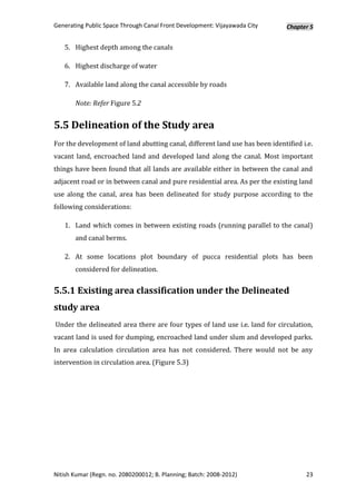 Generating Public Space Through Canal Front Development: Vijayawada City      Chapter 5


   5. Highest depth among the canals

   6. Highest discharge of water

   7. Available land along the canal accessible by roads

       Note: Refer Figure 5.2


5.5 Delineation of the Study area
For the development of land abutting canal, different land use has been identified i.e.
vacant land, encroached land and developed land along the canal. Most important
things have been found that all lands are available either in between the canal and
adjacent road or in between canal and pure residential area. As per the existing land
use along the canal, area has been delineated for study purpose according to the
following considerations:

   1. Land which comes in between existing roads (running parallel to the canal)
       and canal berms.

   2. At some locations plot boundary of pucca residential plots has been
       considered for delineation.


5.5.1 Existing area classification under the Delineated
study area
Under the delineated area there are four types of land use i.e. land for circulation,
vacant land is used for dumping, encroached land under slum and developed parks.
In area calculation circulation area has not considered. There would not be any
intervention in circulation area. (Figure 5.3)




Nitish Kumar (Regn. no. 2080200012; B. Planning; Batch: 2008-2012)                  23
 