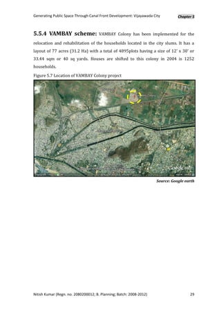 Generating Public Space Through Canal Front Development: Vijayawada City        Chapter 5



5.5.4 VAMBAY scheme:                 VAMBAY Colony has been implemented for the

relocation and rehabilitation of the households located in the city slums. It has a
layout of 77 acres (31.2 Ha) with a total of 4895plots having a size of 12’ x 30’ or
33.44 sqm or 40 sq yards. Houses are shifted to this colony in 2004 is 1252
households.

Figure 5.7 Location of VAMBAY Colony project




                                                                     Source: Google earth




Nitish Kumar (Regn. no. 2080200012; B. Planning; Batch: 2008-2012)                    29
 