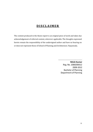 DISCLAIMER


The content produced in the thesis report is an original piece of work and takes due
acknowledgement of referred content, wherever applicable. The thoughts expressed
herein remain the responsibility of the undersigned author and have no bearing on
or does not represent those of School of Planning and Architecture, Vijayawada.




                                                       ……………………….……………….
                                                                   Nitish Kumar
                                                           Reg. No. 2080200012
                                                                     2008-2012
                                                            Bachelor of Planning
                                                         Department of Planning




                                                                                  iii
 