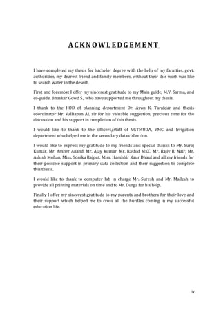 ACKNOWLEDGEMENT


I have completed my thesis for bachelor degree with the help of my faculties, govt.
authorities, my dearest friend and family members, without their this work was like
to search water in the desert.

First and foremost I offer my sincerest gratitude to my Main guide, M.V. Sarma, and
co-guide, Bhaskar Gowd S., who have supported me throughout my thesis.

I thank to the HOD of planning department Dr. Ayon K. Tarafdar and thesis
coordinator Mr. Valliapan AL sir for his valuable suggestion, precious time for the
discussion and his support in completion of this thesis.

I would like to thank to the officers/staff of VGTMUDA, VMC and Irrigation
department who helped me in the secondary data collection.

I would like to express my gratitude to my friends and special thanks to Mr. Suraj
Kumar, Mr. Amber Anand, Mr. Ajay Kumar, Mr. Rashid MKC, Mr. Rajiv R. Nair, Mr.
Ashish Mohan, Miss. Sonika Rajput, Miss. Harshbir Kaur Dhaul and all my friends for
their possible support in primary data collection and their suggestion to complete
this thesis.

I would like to thank to computer lab in charge Mr. Suresh and Mr. Mallesh to
provide all printing materials on time and to Mr. Durga for his help.

Finally I offer my sincerest gratitude to my parents and brothers for their love and
their support which helped me to cross all the hurdles coming in my successful
education life.




                                                                                  iv
 