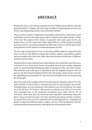 ABSTRACT

Vijayawada, Class 1 city having a population of 10, 48.000 (Census 2011) is the fast
growing and the 3rd largest city in the state of Andhra Pradesh spread over the area
62 km2, spreading along northern side of the River Krishna.

There are three canals in Vijayawada municipality namely Eluru canal, Ryves canal
and Bandar canal. For the study purpose Ryves canal has been taken among 3 canals
of the city. The purpose of the study is to generate more open space for the city
people. Since as in the master plan 2021, only 0.61% (i.e. 38 Ha) of total municipal
area was used for recreational purpose by 2004 and 3.33% (i.e. 205.82 Ha) of total
municipal area will be used for recreational purpose by 2021.

For the study, measurement survey on the land available along the canal berms has
been carried out and different analysis like Landuse analysis, accessibility analysis
and area analysis have been done. After that land allocation on the basis of different
activities has been done.

Along the Ryves canal common issues and problems were found like canal berms are
converted in to a dump yard, berms encroached upon by poor people, stagnated
water in canal becoming breeding grounds of mosquitoes, flies and other insects.
This polluted canal water goes to agricultural land for irrigation purpose. Over all
one can say that instead of giving benefit to the city people, canals are the cause for
the degrading city environment. It is also the cause of health issues occurring among
the city people.

After this study total available land for the development along the canal is 37.17 Ha
which includes 9.9 Ha of land as reclaimed land and rest land includes vacant land,
developed parks and encroachments. Recreational area will increase by two times
(i.e. from 38 Ha to 75.17 Ha) in other words recreational area will be 1.2 % of the
total municipal area, in the proposed recreational space there will be 5% of
increment. Other than this city would not have hazardous settlements along the
Ryves canal, recreational spaces and some economic generating activities would be
increased. This canal can be the medium for the social integration (i.e. integration of
people coming from different region, religion, cast etc.). This development will also
promote pedestrian movement by reducing the use of motorized vehicle.




                                                                                      v
 