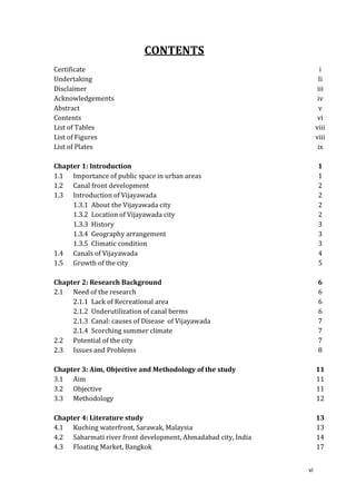 CONTENTS
Certificate                                                           i
Undertaking                                                          Ii
Disclaimer                                                           iii
Acknowledgements                                                     iv
Abstract                                                              v
Contents                                                             vi
List of Tables                                                      viii
List of Figures                                                     viii
List of Plates                                                       ix

Chapter 1: Introduction                                              1
1.1 Importance of public space in urban areas                        1
1.2 Canal front development                                          2
1.3 Introduction of Vijayawada                                       2
     1.3.1 About the Vijayawada city                                 2
     1.3.2 Location of Vijayawada city                               2
     1.3.3 History                                                   3
     1.3.4 Geography arrangement                                     3
     1.3.5 Climatic condition                                        3
1.4 Canals of Vijayawada                                             4
1.5 Growth of the city                                               5

Chapter 2: Research Background                                       6
2.1 Need of the research                                             6
     2.1.1 Lack of Recreational area                                 6
     2.1.2 Underutilization of canal berms                           6
     2.1.3 Canal: causes of Disease of Vijayawada                    7
     2.1.4 Scorching summer climate                                  7
2.2 Potential of the city                                            7
2.3 Issues and Problems                                              8

Chapter 3: Aim, Objective and Methodology of the study              11
3.1 Aim                                                             11
3.2 Objective                                                       11
3.3 Methodology                                                     12

Chapter 4: Literature study                                         13
4.1 Kuching waterfront, Sarawak, Malaysia                           13
4.2 Sabarmati river front development, Ahmadabad city, India        14
4.3 Floating Market, Bangkok                                        17


                                                               vi
 