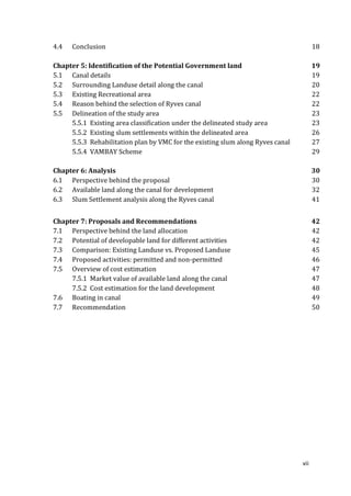 4.4   Conclusion                                                                      18

Chapter 5: Identification of the Potential Government land                            19
5.1 Canal details                                                                     19
5.2 Surrounding Landuse detail along the canal                                        20
5.3 Existing Recreational area                                                        22
5.4 Reason behind the selection of Ryves canal                                        22
5.5 Delineation of the study area                                                     23
     5.5.1 Existing area classification under the delineated study area               23
     5.5.2 Existing slum settlements within the delineated area                       26
     5.5.3 Rehabilitation plan by VMC for the existing slum along Ryves canal         27
     5.5.4 VAMBAY Scheme                                                              29

Chapter 6: Analysis                                                                   30
6.1 Perspective behind the proposal                                                   30
6.2 Available land along the canal for development                                    32
6.3 Slum Settlement analysis along the Ryves canal                                    41


Chapter 7: Proposals and Recommendations                                              42
7.1 Perspective behind the land allocation                                            42
7.2 Potential of developable land for different activities                            42
7.3 Comparison: Existing Landuse vs. Proposed Landuse                                 45
7.4 Proposed activities: permitted and non-permitted                                  46
7.5 Overview of cost estimation                                                       47
     7.5.1 Market value of available land along the canal                             47
     7.5.2 Cost estimation for the land development                                   48
7.6 Boating in canal                                                                  49
7.7 Recommendation                                                                    50




                                                                                vii
 