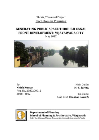 Thesis / Terminal Project
                 Bachelors in Planning

GENERATING PUBLIC SPACE THROUGH CANAL
 FRONT DEVELOPMENT: VIJAYAWADA CITY
                             May 2012




By:                                                                Main Guide:
Nitish Kumar                                                      M. V. Sarma,
Reg. No. 2080200012
2008 - 2012                                                   Co-Guide:
                                            Asst. Prof. Bhaskar Gowd S.




          Department of Planning
          School of Planning & Architecture, Vijayawada
          Under the Ministry of Human Resource development, Government of India.
 