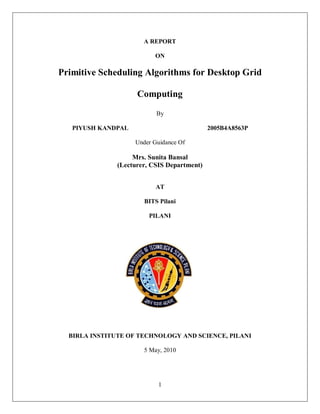 1
A REPORT
ON
Primitive Scheduling Algorithms for Desktop Grid
Computing
By
PIYUSH KANDPAL 2005B4A8563P
Under Guidance Of
Mrs. Sunita Bansal
(Lecturer, CSIS Department)
AT
BITS Pilani
PILANI
BIRLA INSTITUTE OF TECHNOLOGY AND SCIENCE, PILANI
5 May, 2010
 