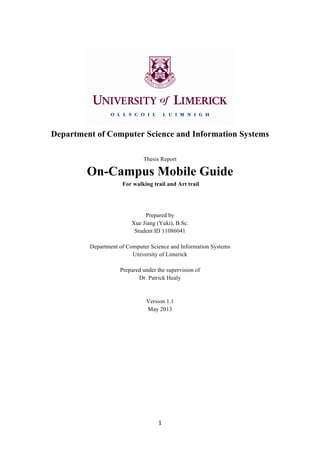  
1	
  
	
  
Department of Computer Science and Information Systems
Thesis Report
On-Campus Mobile Guide
For walking trail and Art trail
Prepared by
Xue Jiang (Yuki), B.Sc.
Student ID 11086041
Department of Computer Science and Information Systems
University of Limerick
Prepared under the supervision of
Dr. Patrick Healy
Version 1.1
May 2013
	
  
	
  
	
  
	
  
	
  
	
  
	
  
	
  
	
  
 