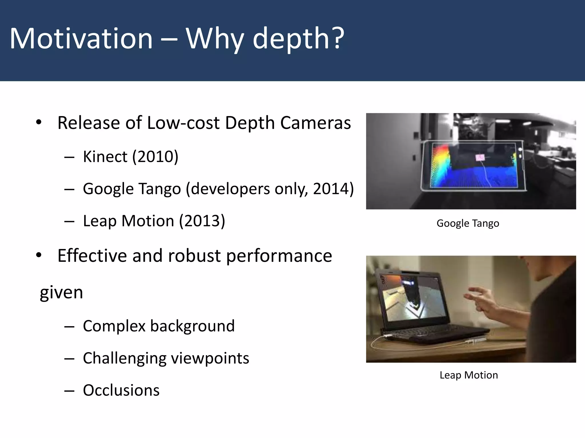 • Release of Low-cost Depth Cameras
– Kinect (2010)
– Google Tango (developers only, 2014)
– Leap Motion (2013)
• Effective and robust performance
given
– Complex background
– Challenging viewpoints
– Occlusions
Motivation – Why depth?
Google Tango
Leap Motion
 