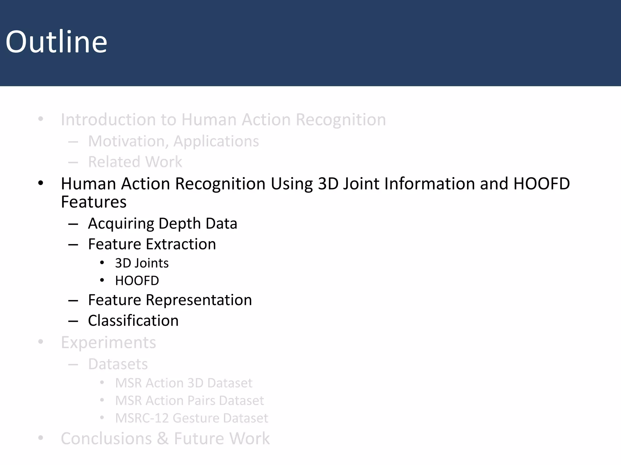 • Introduction to Human Action Recognition
– Motivation, Applications
– Related Work
• Human Action Recognition Using 3D Joint Information and HOOFD
Features
– Acquiring Depth Data
– Feature Extraction
• 3D Joints
• HOOFD
– Feature Representation
– Classification
• Experiments
– Datasets
• MSR Action 3D Dataset
• MSR Action Pairs Dataset
• MSRC-12 Gesture Dataset
• Conclusions & Future Work
Outline
 