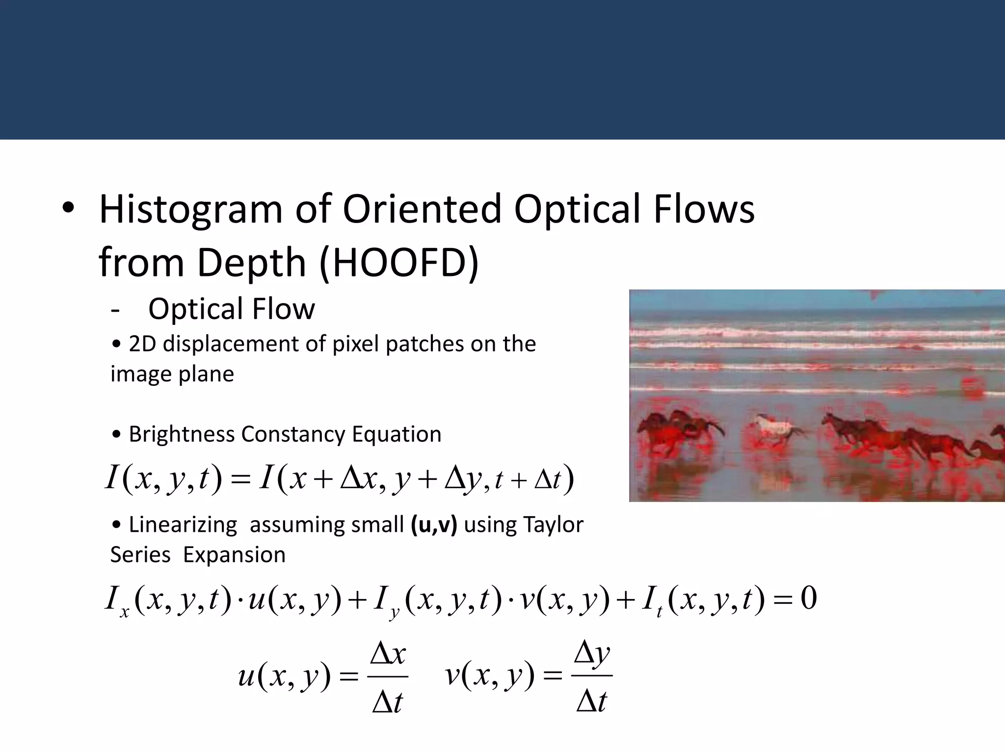 - Optical Flow
• 2D displacement of pixel patches on the
image plane
• Brightness Constancy Equation
• Linearizing assuming small (u,v) using Taylor
Series Expansion
• Histogram of Oriented Optical Flows
from Depth (HOOFD)
),(),,( , ttyyxxItyxI 
0),,(),(),,(),(),,(  tyxIyxvtyxIyxutyxI tyx
t
x
yxu


),(
t
y
yxv


),(
 