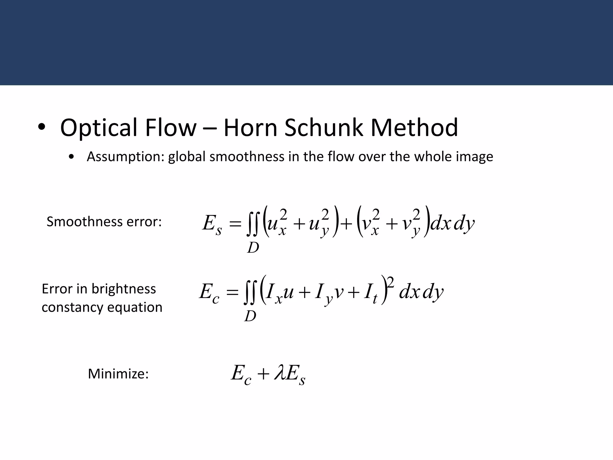 • Optical Flow – Horn Schunk Method
• Assumption: global smoothness in the flow over the whole image
    dydxvvuuE
D
yxyxs   2222Smoothness error:
  dydxIvIuIE
D
tyxc   2Error in brightness
constancy equation
sc EE Minimize:
 