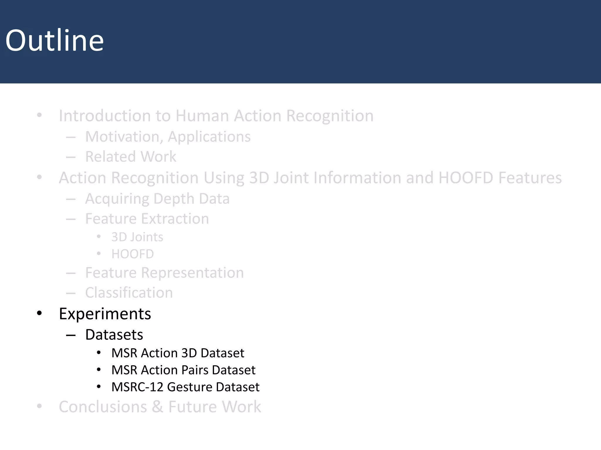 • Introduction to Human Action Recognition
– Motivation, Applications
– Related Work
• Action Recognition Using 3D Joint Information and HOOFD Features
– Acquiring Depth Data
– Feature Extraction
• 3D Joints
• HOOFD
– Feature Representation
– Classification
• Experiments
– Datasets
• MSR Action 3D Dataset
• MSR Action Pairs Dataset
• MSRC-12 Gesture Dataset
• Conclusions & Future Work
Outline
 