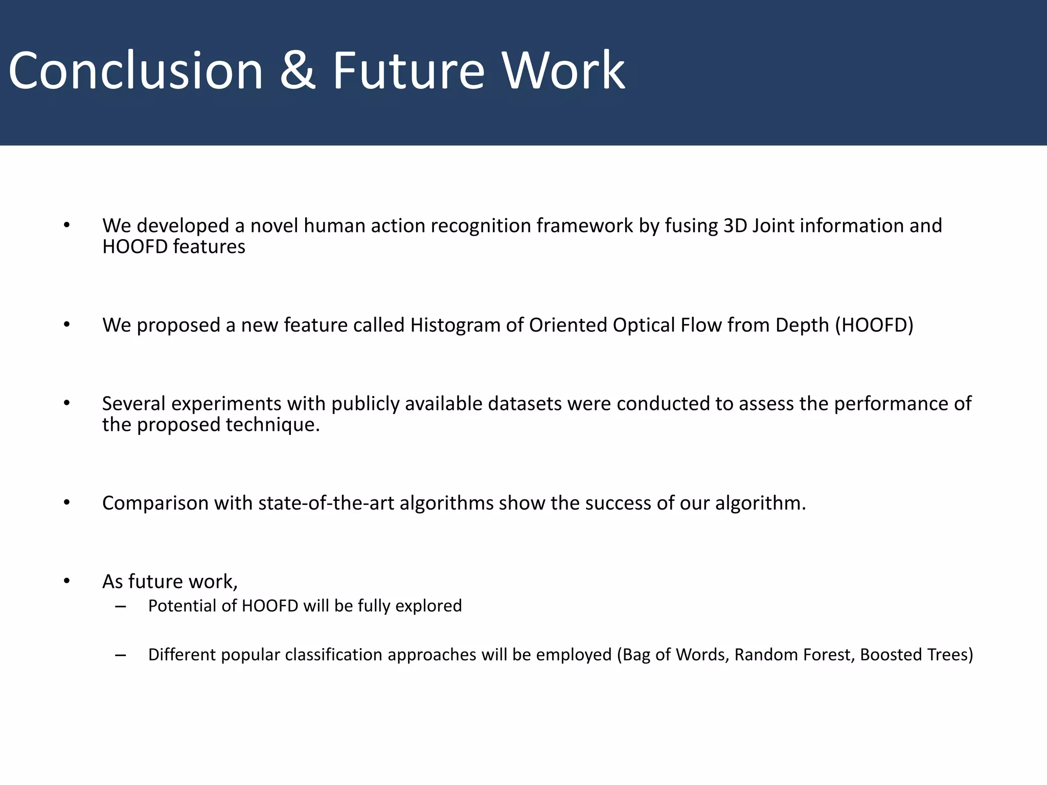 Conclusion & Future Work
• We developed a novel human action recognition framework by fusing 3D Joint information and
HOOFD features
• We proposed a new feature called Histogram of Oriented Optical Flow from Depth (HOOFD)
• Several experiments with publicly available datasets were conducted to assess the performance of
the proposed technique.
• Comparison with state-of-the-art algorithms show the success of our algorithm.
• As future work,
– Potential of HOOFD will be fully explored
– Different popular classification approaches will be employed (Bag of Words, Random Forest, Boosted Trees)
 