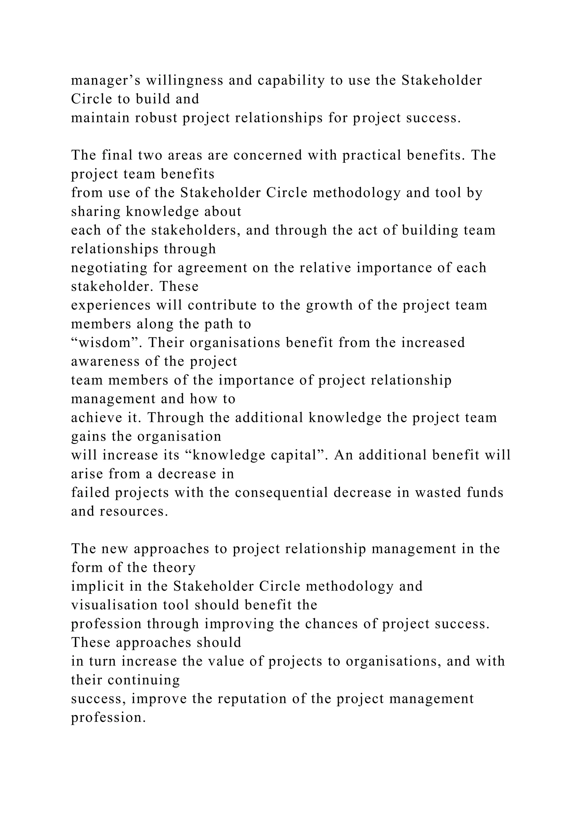 manager’s willingness and capability to use the Stakeholder
Circle to build and
maintain robust project relationships for project success.
The final two areas are concerned with practical benefits. The
project team benefits
from use of the Stakeholder Circle methodology and tool by
sharing knowledge about
each of the stakeholders, and through the act of building team
relationships through
negotiating for agreement on the relative importance of each
stakeholder. These
experiences will contribute to the growth of the project team
members along the path to
“wisdom”. Their organisations benefit from the increased
awareness of the project
team members of the importance of project relationship
management and how to
achieve it. Through the additional knowledge the project team
gains the organisation
will increase its “knowledge capital”. An additional benefit will
arise from a decrease in
failed projects with the consequential decrease in wasted funds
and resources.
The new approaches to project relationship management in the
form of the theory
implicit in the Stakeholder Circle methodology and
visualisation tool should benefit the
profession through improving the chances of project success.
These approaches should
in turn increase the value of projects to organisations, and with
their continuing
success, improve the reputation of the project management
profession.
 
