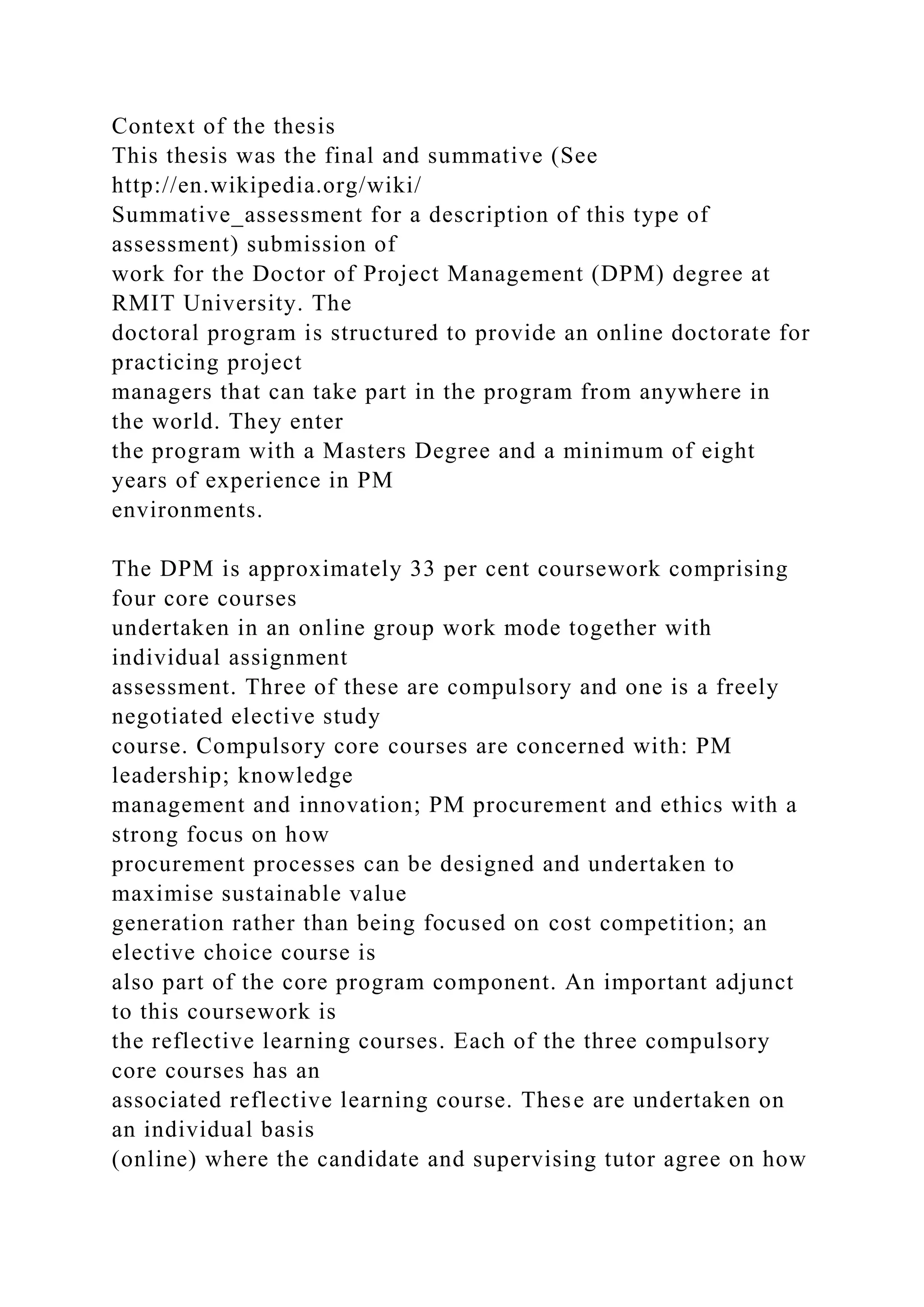Context of the thesis
This thesis was the final and summative (See
http://en.wikipedia.org/wiki/
Summative_assessment for a description of this type of
assessment) submission of
work for the Doctor of Project Management (DPM) degree at
RMIT University. The
doctoral program is structured to provide an online doctorate for
practicing project
managers that can take part in the program from anywhere in
the world. They enter
the program with a Masters Degree and a minimum of eight
years of experience in PM
environments.
The DPM is approximately 33 per cent coursework comprising
four core courses
undertaken in an online group work mode together with
individual assignment
assessment. Three of these are compulsory and one is a freely
negotiated elective study
course. Compulsory core courses are concerned with: PM
leadership; knowledge
management and innovation; PM procurement and ethics with a
strong focus on how
procurement processes can be designed and undertaken to
maximise sustainable value
generation rather than being focused on cost competition; an
elective choice course is
also part of the core program component. An important adjunct
to this coursework is
the reflective learning courses. Each of the three compulsory
core courses has an
associated reflective learning course. These are undertaken on
an individual basis
(online) where the candidate and supervising tutor agree on how
 