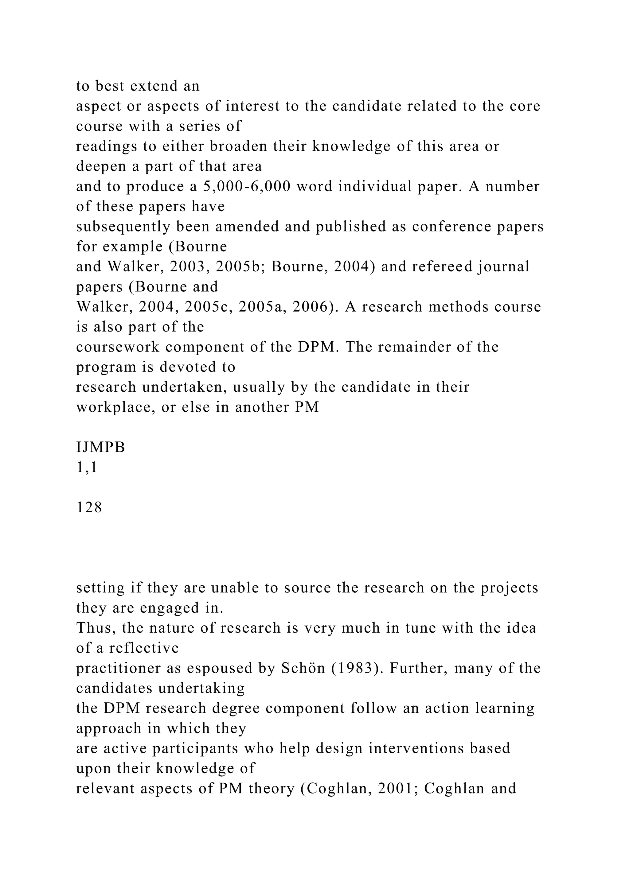 to best extend an
aspect or aspects of interest to the candidate related to the core
course with a series of
readings to either broaden their knowledge of this area or
deepen a part of that area
and to produce a 5,000-6,000 word individual paper. A number
of these papers have
subsequently been amended and published as conference papers
for example (Bourne
and Walker, 2003, 2005b; Bourne, 2004) and refereed journal
papers (Bourne and
Walker, 2004, 2005c, 2005a, 2006). A research methods course
is also part of the
coursework component of the DPM. The remainder of the
program is devoted to
research undertaken, usually by the candidate in their
workplace, or else in another PM
IJMPB
1,1
128
setting if they are unable to source the research on the projects
they are engaged in.
Thus, the nature of research is very much in tune with the idea
of a reflective
practitioner as espoused by Schön (1983). Further, many of the
candidates undertaking
the DPM research degree component follow an action learning
approach in which they
are active participants who help design interventions based
upon their knowledge of
relevant aspects of PM theory (Coghlan, 2001; Coghlan and
 