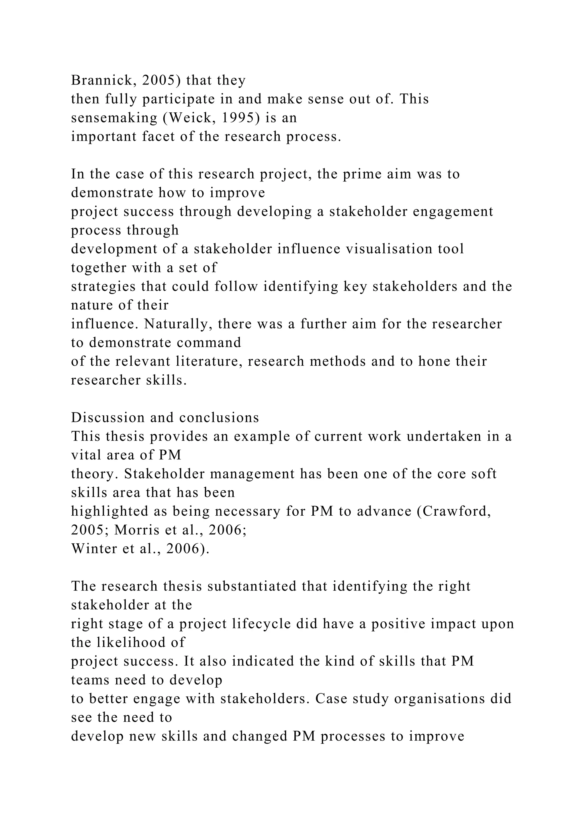 Brannick, 2005) that they
then fully participate in and make sense out of. This
sensemaking (Weick, 1995) is an
important facet of the research process.
In the case of this research project, the prime aim was to
demonstrate how to improve
project success through developing a stakeholder engagement
process through
development of a stakeholder influence visualisation tool
together with a set of
strategies that could follow identifying key stakeholders and the
nature of their
influence. Naturally, there was a further aim for the researcher
to demonstrate command
of the relevant literature, research methods and to hone their
researcher skills.
Discussion and conclusions
This thesis provides an example of current work undertaken in a
vital area of PM
theory. Stakeholder management has been one of the core soft
skills area that has been
highlighted as being necessary for PM to advance (Crawford,
2005; Morris et al., 2006;
Winter et al., 2006).
The research thesis substantiated that identifying the right
stakeholder at the
right stage of a project lifecycle did have a positive impact upon
the likelihood of
project success. It also indicated the kind of skills that PM
teams need to develop
to better engage with stakeholders. Case study organisations did
see the need to
develop new skills and changed PM processes to improve
 