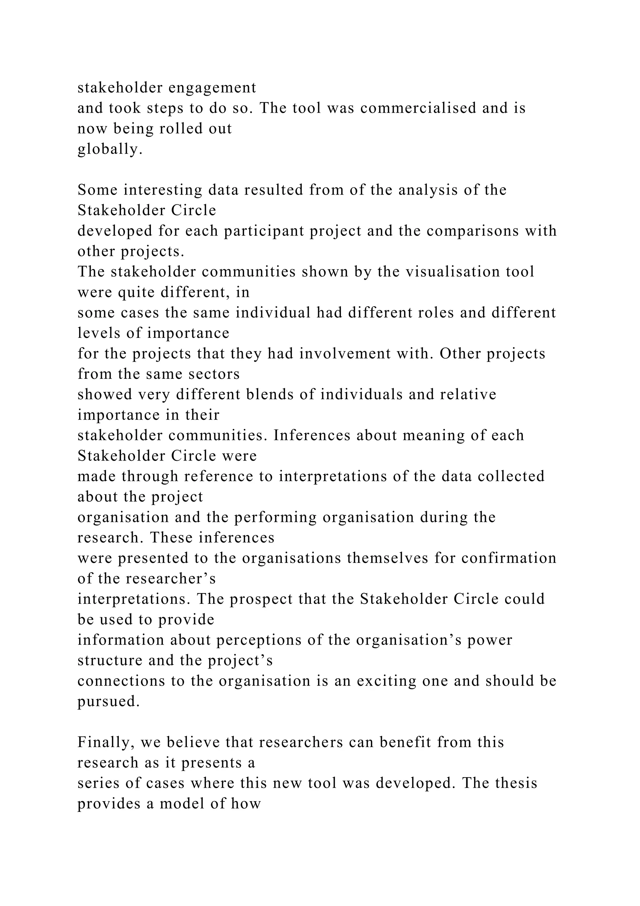 stakeholder engagement
and took steps to do so. The tool was commercialised and is
now being rolled out
globally.
Some interesting data resulted from of the analysis of the
Stakeholder Circle
developed for each participant project and the comparisons with
other projects.
The stakeholder communities shown by the visualisation tool
were quite different, in
some cases the same individual had different roles and different
levels of importance
for the projects that they had involvement with. Other projects
from the same sectors
showed very different blends of individuals and relative
importance in their
stakeholder communities. Inferences about meaning of each
Stakeholder Circle were
made through reference to interpretations of the data collected
about the project
organisation and the performing organisation during the
research. These inferences
were presented to the organisations themselves for confirmation
of the researcher’s
interpretations. The prospect that the Stakeholder Circle could
be used to provide
information about perceptions of the organisation’s power
structure and the project’s
connections to the organisation is an exciting one and should be
pursued.
Finally, we believe that researchers can benefit from this
research as it presents a
series of cases where this new tool was developed. The thesis
provides a model of how
 