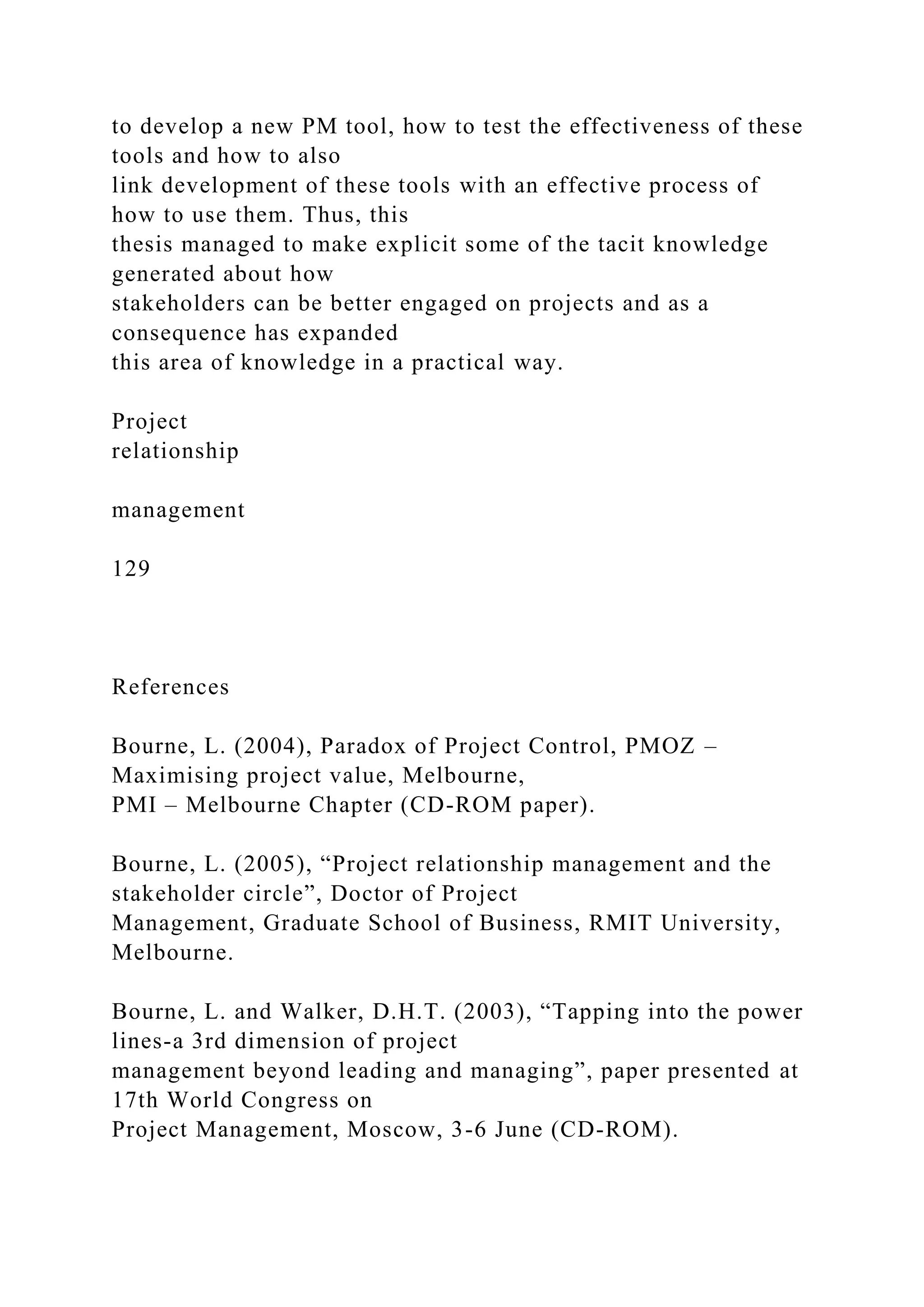 to develop a new PM tool, how to test the effectiveness of these
tools and how to also
link development of these tools with an effective process of
how to use them. Thus, this
thesis managed to make explicit some of the tacit knowledge
generated about how
stakeholders can be better engaged on projects and as a
consequence has expanded
this area of knowledge in a practical way.
Project
relationship
management
129
References
Bourne, L. (2004), Paradox of Project Control, PMOZ –
Maximising project value, Melbourne,
PMI – Melbourne Chapter (CD-ROM paper).
Bourne, L. (2005), “Project relationship management and the
stakeholder circle”, Doctor of Project
Management, Graduate School of Business, RMIT University,
Melbourne.
Bourne, L. and Walker, D.H.T. (2003), “Tapping into the power
lines-a 3rd dimension of project
management beyond leading and managing”, paper presented at
17th World Congress on
Project Management, Moscow, 3-6 June (CD-ROM).
 