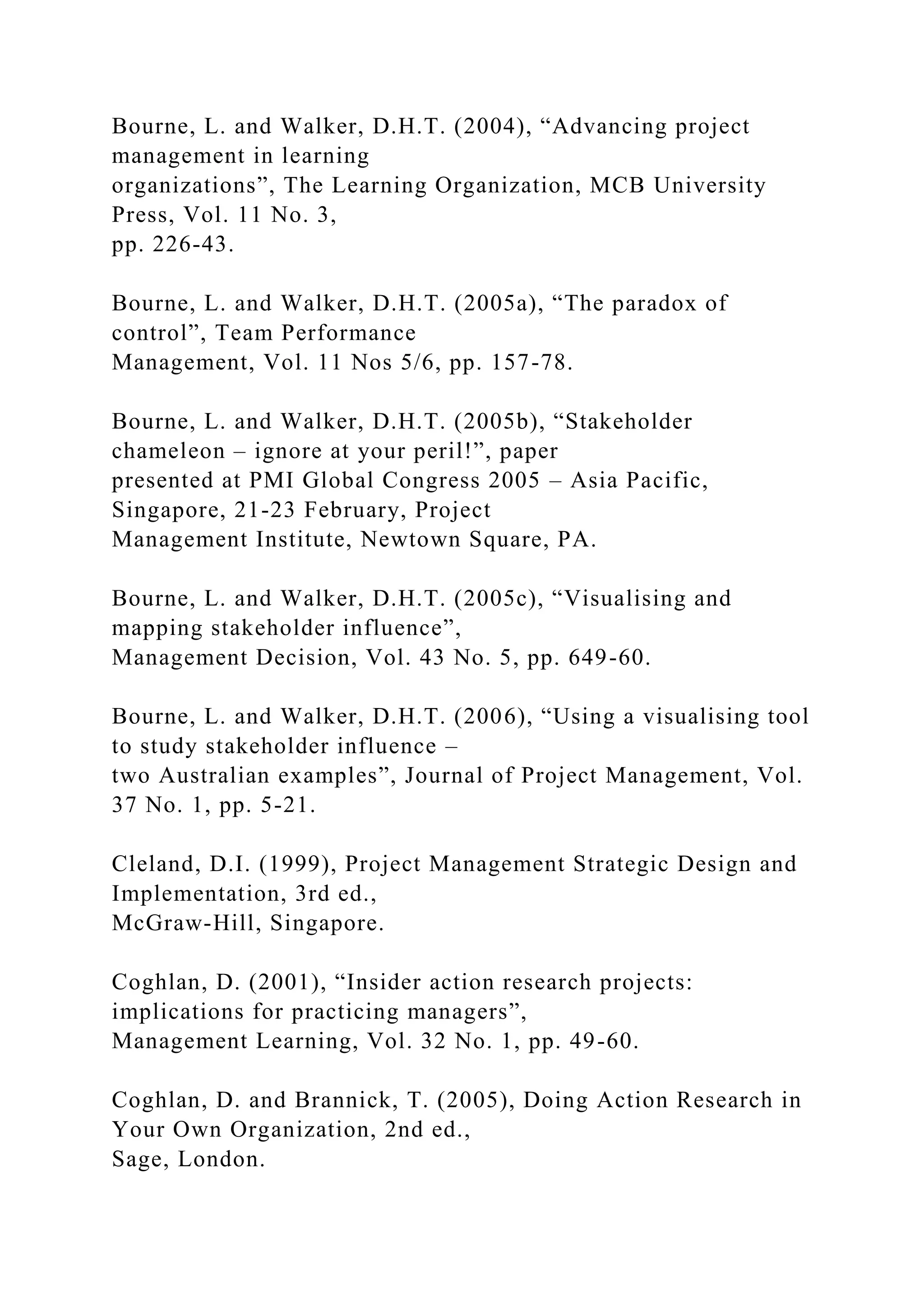 Bourne, L. and Walker, D.H.T. (2004), “Advancing project
management in learning
organizations”, The Learning Organization, MCB University
Press, Vol. 11 No. 3,
pp. 226-43.
Bourne, L. and Walker, D.H.T. (2005a), “The paradox of
control”, Team Performance
Management, Vol. 11 Nos 5/6, pp. 157-78.
Bourne, L. and Walker, D.H.T. (2005b), “Stakeholder
chameleon – ignore at your peril!”, paper
presented at PMI Global Congress 2005 – Asia Pacific,
Singapore, 21-23 February, Project
Management Institute, Newtown Square, PA.
Bourne, L. and Walker, D.H.T. (2005c), “Visualising and
mapping stakeholder influence”,
Management Decision, Vol. 43 No. 5, pp. 649-60.
Bourne, L. and Walker, D.H.T. (2006), “Using a visualising tool
to study stakeholder influence –
two Australian examples”, Journal of Project Management, Vol.
37 No. 1, pp. 5-21.
Cleland, D.I. (1999), Project Management Strategic Design and
Implementation, 3rd ed.,
McGraw-Hill, Singapore.
Coghlan, D. (2001), “Insider action research projects:
implications for practicing managers”,
Management Learning, Vol. 32 No. 1, pp. 49-60.
Coghlan, D. and Brannick, T. (2005), Doing Action Research in
Your Own Organization, 2nd ed.,
Sage, London.
 