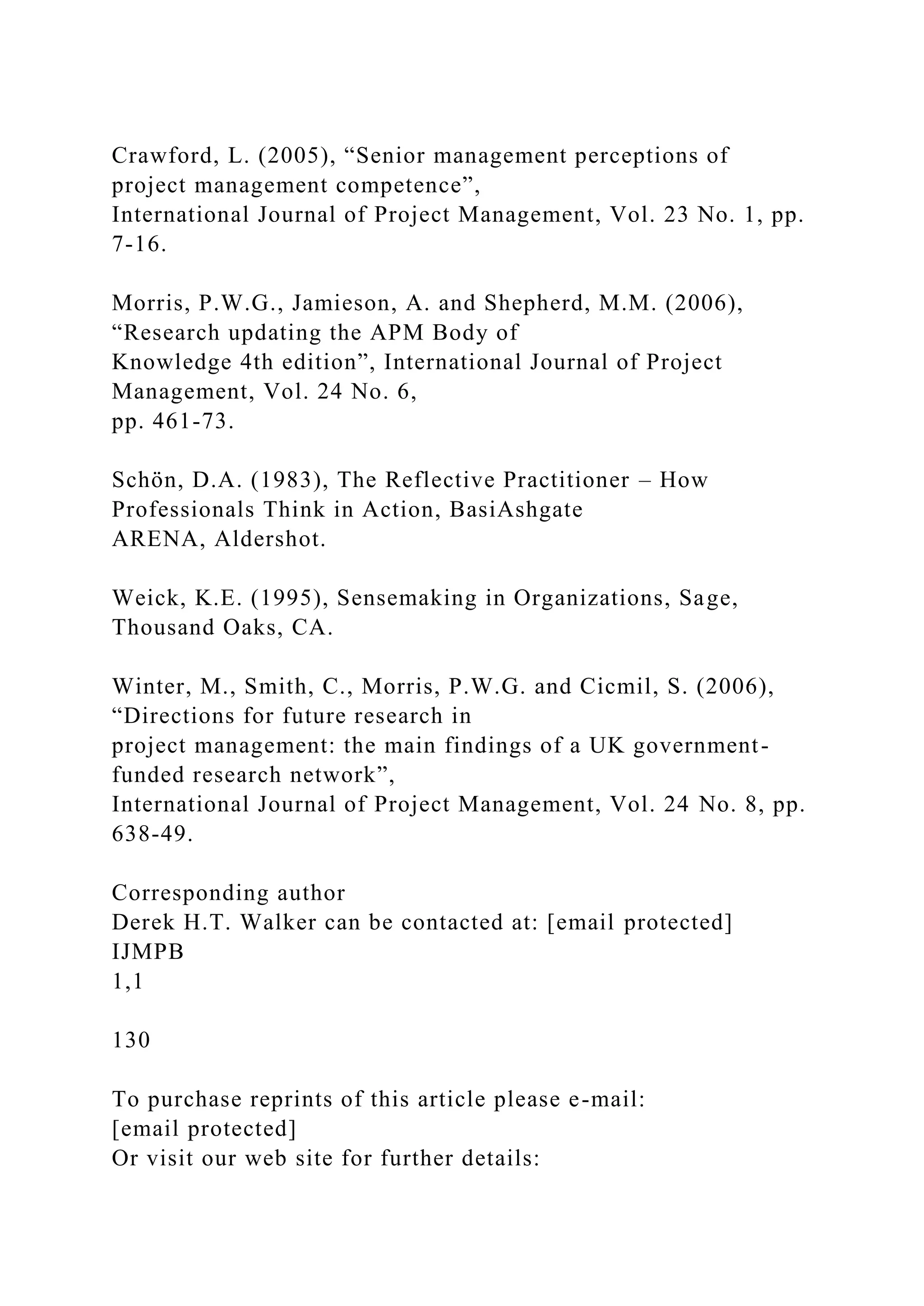 Crawford, L. (2005), “Senior management perceptions of
project management competence”,
International Journal of Project Management, Vol. 23 No. 1, pp.
7-16.
Morris, P.W.G., Jamieson, A. and Shepherd, M.M. (2006),
“Research updating the APM Body of
Knowledge 4th edition”, International Journal of Project
Management, Vol. 24 No. 6,
pp. 461-73.
Schön, D.A. (1983), The Reflective Practitioner – How
Professionals Think in Action, BasiAshgate
ARENA, Aldershot.
Weick, K.E. (1995), Sensemaking in Organizations, Sage,
Thousand Oaks, CA.
Winter, M., Smith, C., Morris, P.W.G. and Cicmil, S. (2006),
“Directions for future research in
project management: the main findings of a UK government-
funded research network”,
International Journal of Project Management, Vol. 24 No. 8, pp.
638-49.
Corresponding author
Derek H.T. Walker can be contacted at: [email protected]
IJMPB
1,1
130
To purchase reprints of this article please e-mail:
[email protected]
Or visit our web site for further details:
 