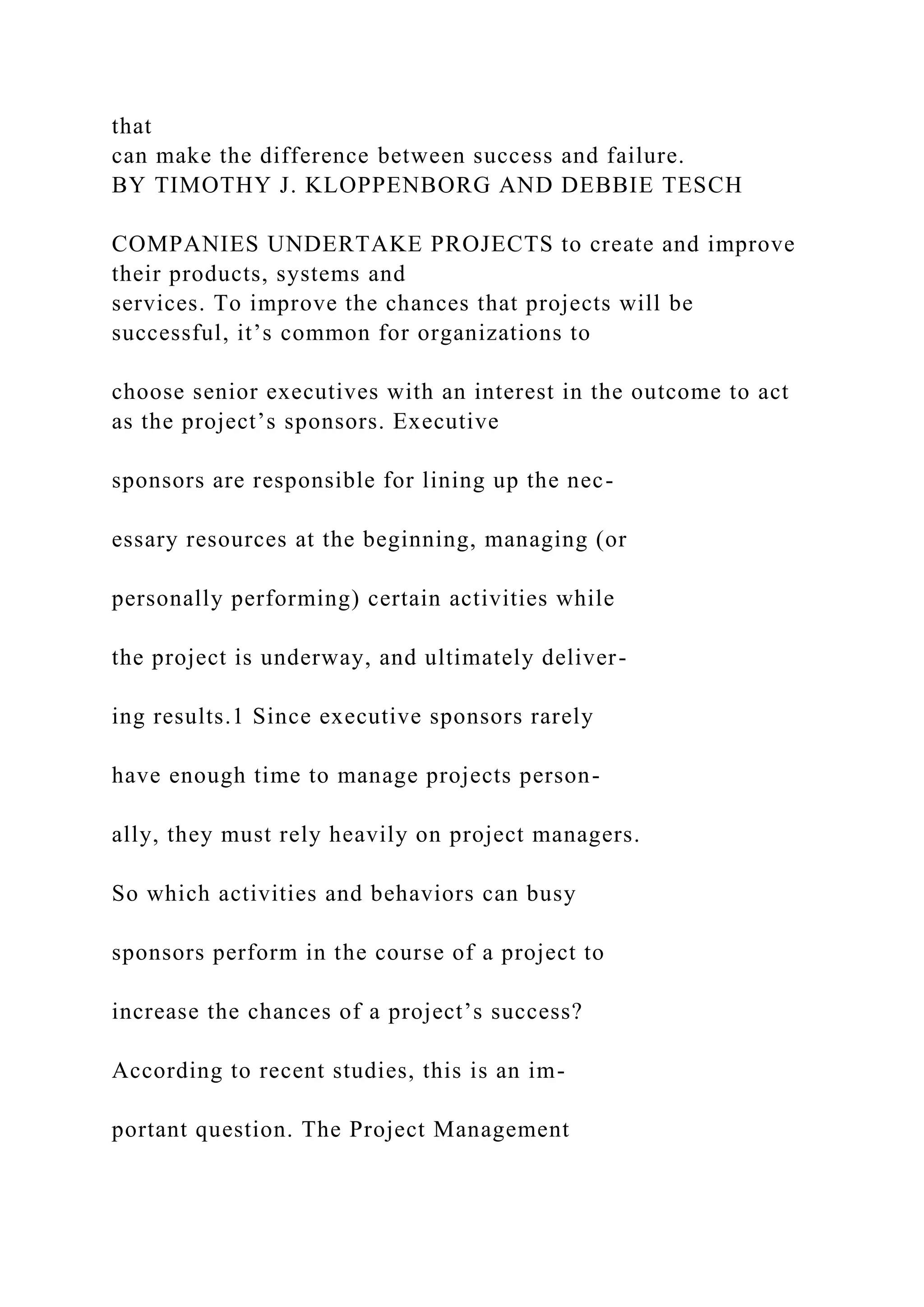 that
can make the difference between success and failure.
BY TIMOTHY J. KLOPPENBORG AND DEBBIE TESCH
COMPANIES UNDERTAKE PROJECTS to create and improve
their products, systems and
services. To improve the chances that projects will be
successful, it’s common for organizations to
choose senior executives with an interest in the outcome to act
as the project’s sponsors. Executive
sponsors are responsible for lining up the nec-
essary resources at the beginning, managing (or
personally performing) certain activities while
the project is underway, and ultimately deliver-
ing results.1 Since executive sponsors rarely
have enough time to manage projects person-
ally, they must rely heavily on project managers.
So which activities and behaviors can busy
sponsors perform in the course of a project to
increase the chances of a project’s success?
According to recent studies, this is an im-
portant question. The Project Management
 