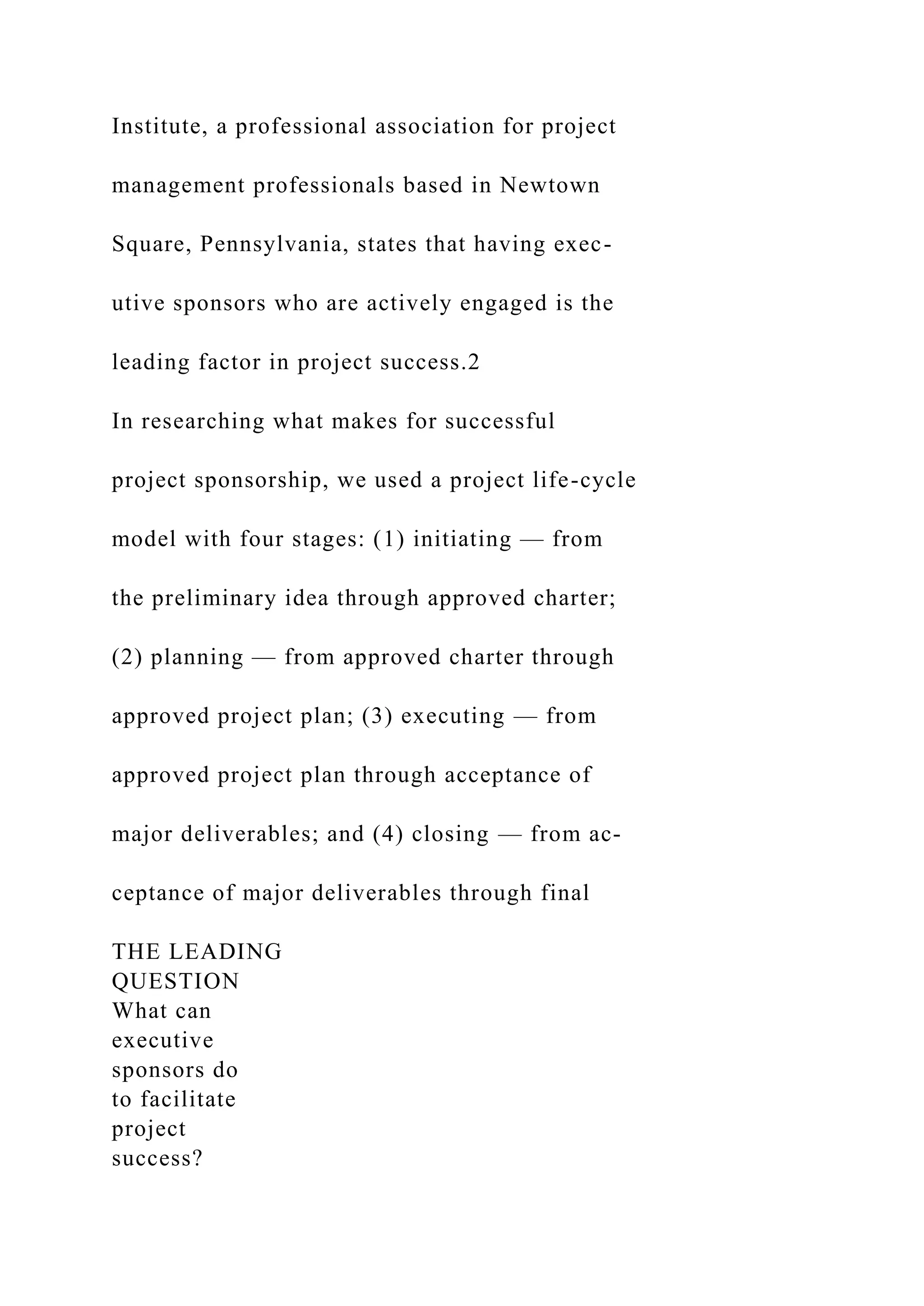 Institute, a professional association for project
management professionals based in Newtown
Square, Pennsylvania, states that having exec-
utive sponsors who are actively engaged is the
leading factor in project success.2
In researching what makes for successful
project sponsorship, we used a project life-cycle
model with four stages: (1) initiating — from
the preliminary idea through approved charter;
(2) planning — from approved charter through
approved project plan; (3) executing — from
approved project plan through acceptance of
major deliverables; and (4) closing — from ac-
ceptance of major deliverables through final
THE LEADING
QUESTION
What can
executive
sponsors do
to facilitate
project
success?
 