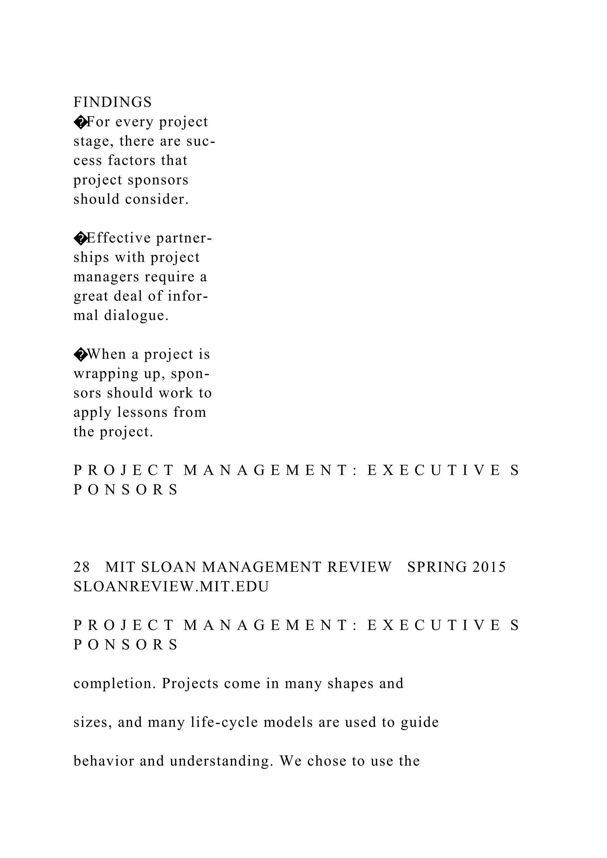 FINDINGS
�For every project
stage, there are suc-
cess factors that
project sponsors
should consider.
�Effective partner-
ships with project
managers require a
great deal of infor-
mal dialogue.
�When a project is
wrapping up, spon-
sors should work to
apply lessons from
the project.
P R O J E C T M A N A G E M E N T : E X E C U T I V E S
P O N S O R S
28 MIT SLOAN MANAGEMENT REVIEW SPRING 2015
SLOANREVIEW.MIT.EDU
P R O J E C T M A N A G E M E N T : E X E C U T I V E S
P O N S O R S
completion. Projects come in many shapes and
sizes, and many life-cycle models are used to guide
behavior and understanding. We chose to use the
 
