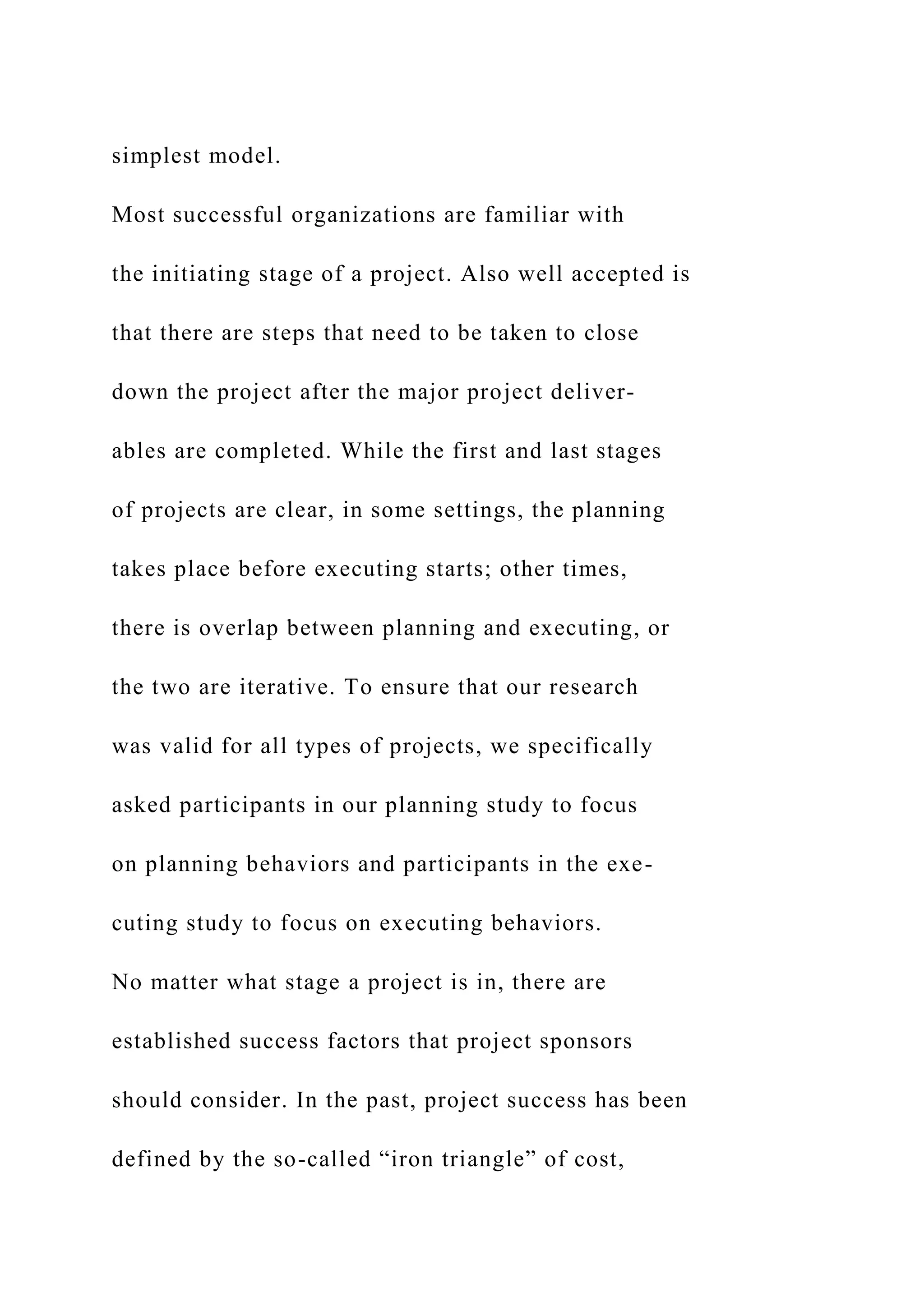 simplest model.
Most successful organizations are familiar with
the initiating stage of a project. Also well accepted is
that there are steps that need to be taken to close
down the project after the major project deliver-
ables are completed. While the first and last stages
of projects are clear, in some settings, the planning
takes place before executing starts; other times,
there is overlap between planning and executing, or
the two are iterative. To ensure that our research
was valid for all types of projects, we specifically
asked participants in our planning study to focus
on planning behaviors and participants in the exe-
cuting study to focus on executing behaviors.
No matter what stage a project is in, there are
established success factors that project sponsors
should consider. In the past, project success has been
defined by the so-called “iron triangle” of cost,
 