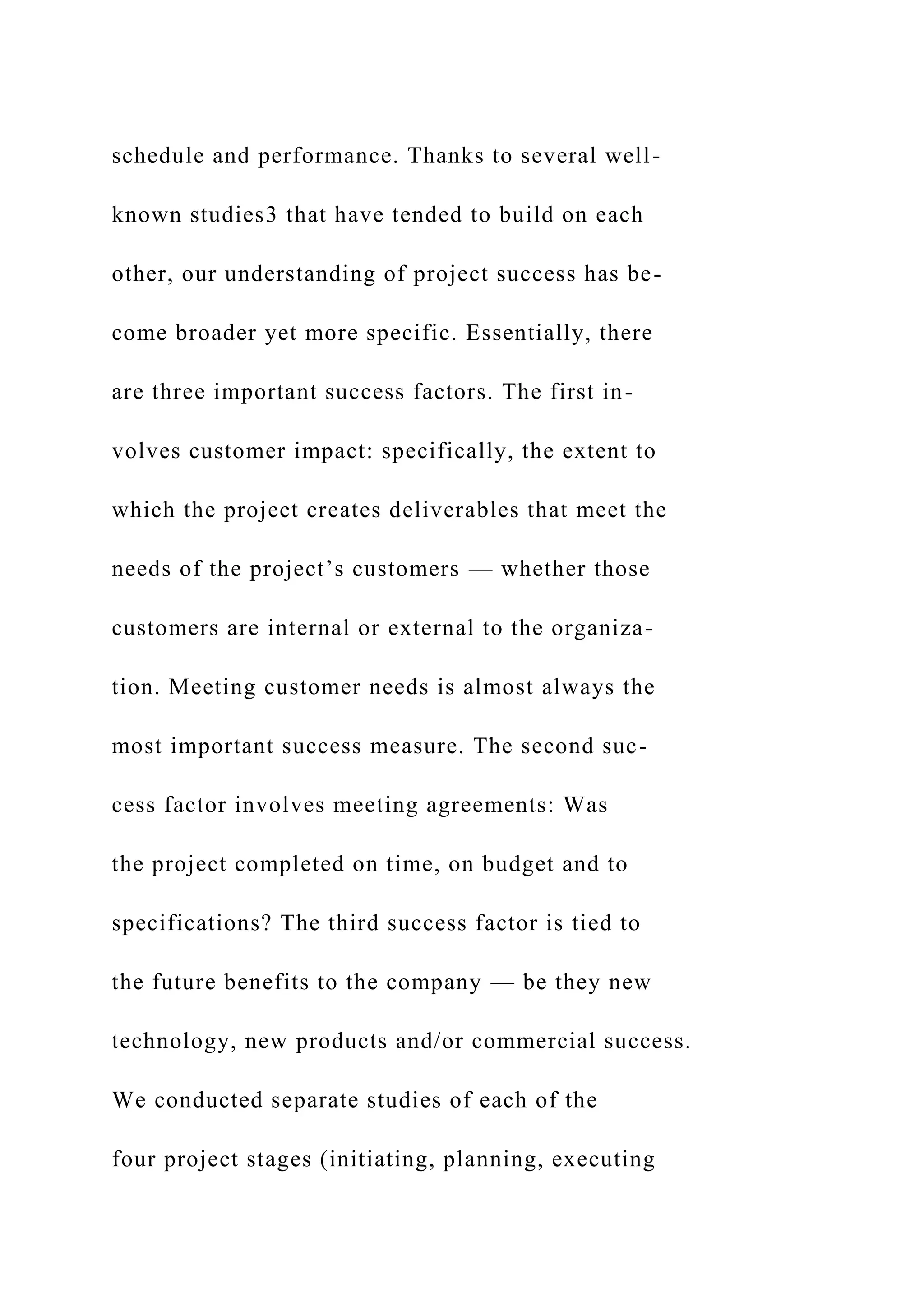 schedule and performance. Thanks to several well-
known studies3 that have tended to build on each
other, our understanding of project success has be-
come broader yet more specific. Essentially, there
are three important success factors. The first in-
volves customer impact: specifically, the extent to
which the project creates deliverables that meet the
needs of the project’s customers — whether those
customers are internal or external to the organiza-
tion. Meeting customer needs is almost always the
most important success measure. The second suc-
cess factor involves meeting agreements: Was
the project completed on time, on budget and to
specifications? The third success factor is tied to
the future benefits to the company — be they new
technology, new products and/or commercial success.
We conducted separate studies of each of the
four project stages (initiating, planning, executing
 