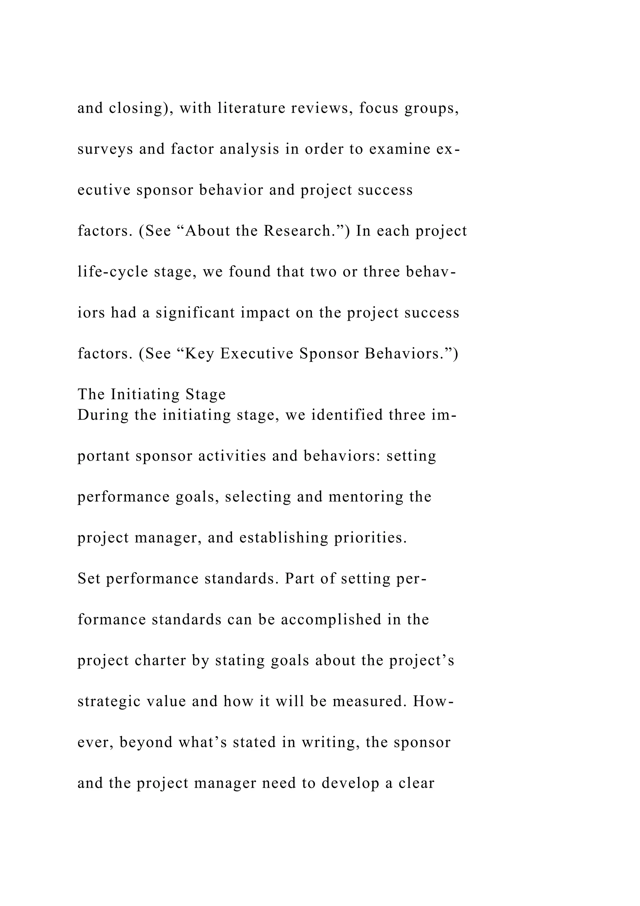 and closing), with literature reviews, focus groups,
surveys and factor analysis in order to examine ex-
ecutive sponsor behavior and project success
factors. (See “About the Research.”) In each project
life-cycle stage, we found that two or three behav-
iors had a significant impact on the project success
factors. (See “Key Executive Sponsor Behaviors.”)
The Initiating Stage
During the initiating stage, we identified three im-
portant sponsor activities and behaviors: setting
performance goals, selecting and mentoring the
project manager, and establishing priorities.
Set performance standards. Part of setting per-
formance standards can be accomplished in the
project charter by stating goals about the project’s
strategic value and how it will be measured. How-
ever, beyond what’s stated in writing, the sponsor
and the project manager need to develop a clear
 