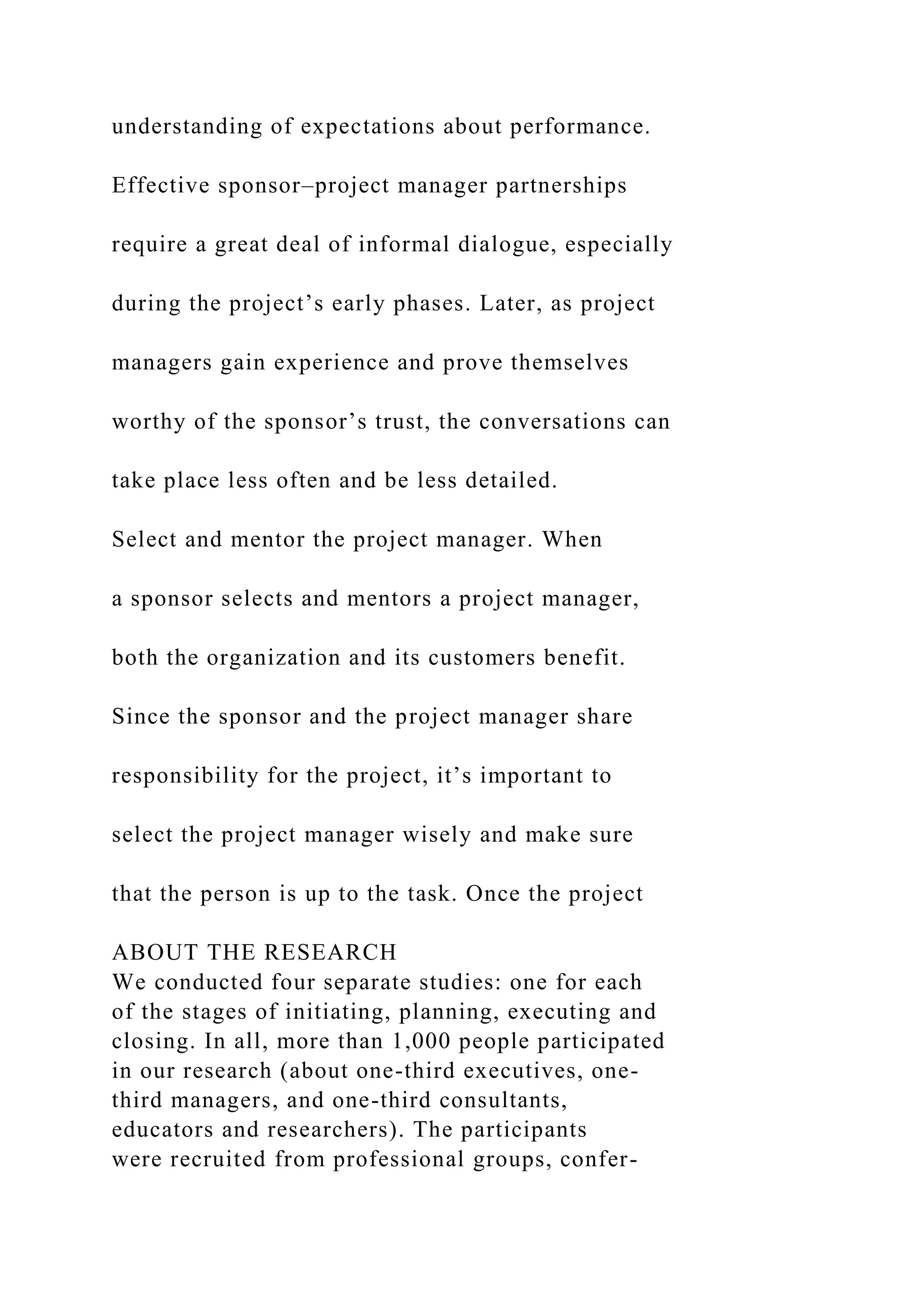 understanding of expectations about performance.
Effective sponsor–project manager partnerships
require a great deal of informal dialogue, especially
during the project’s early phases. Later, as project
managers gain experience and prove themselves
worthy of the sponsor’s trust, the conversations can
take place less often and be less detailed.
Select and mentor the project manager. When
a sponsor selects and mentors a project manager,
both the organization and its customers benefit.
Since the sponsor and the project manager share
responsibility for the project, it’s important to
select the project manager wisely and make sure
that the person is up to the task. Once the project
ABOUT THE RESEARCH
We conducted four separate studies: one for each
of the stages of initiating, planning, executing and
closing. In all, more than 1,000 people participated
in our research (about one-third executives, one-
third managers, and one-third consultants,
educators and researchers). The participants
were recruited from professional groups, confer-
 