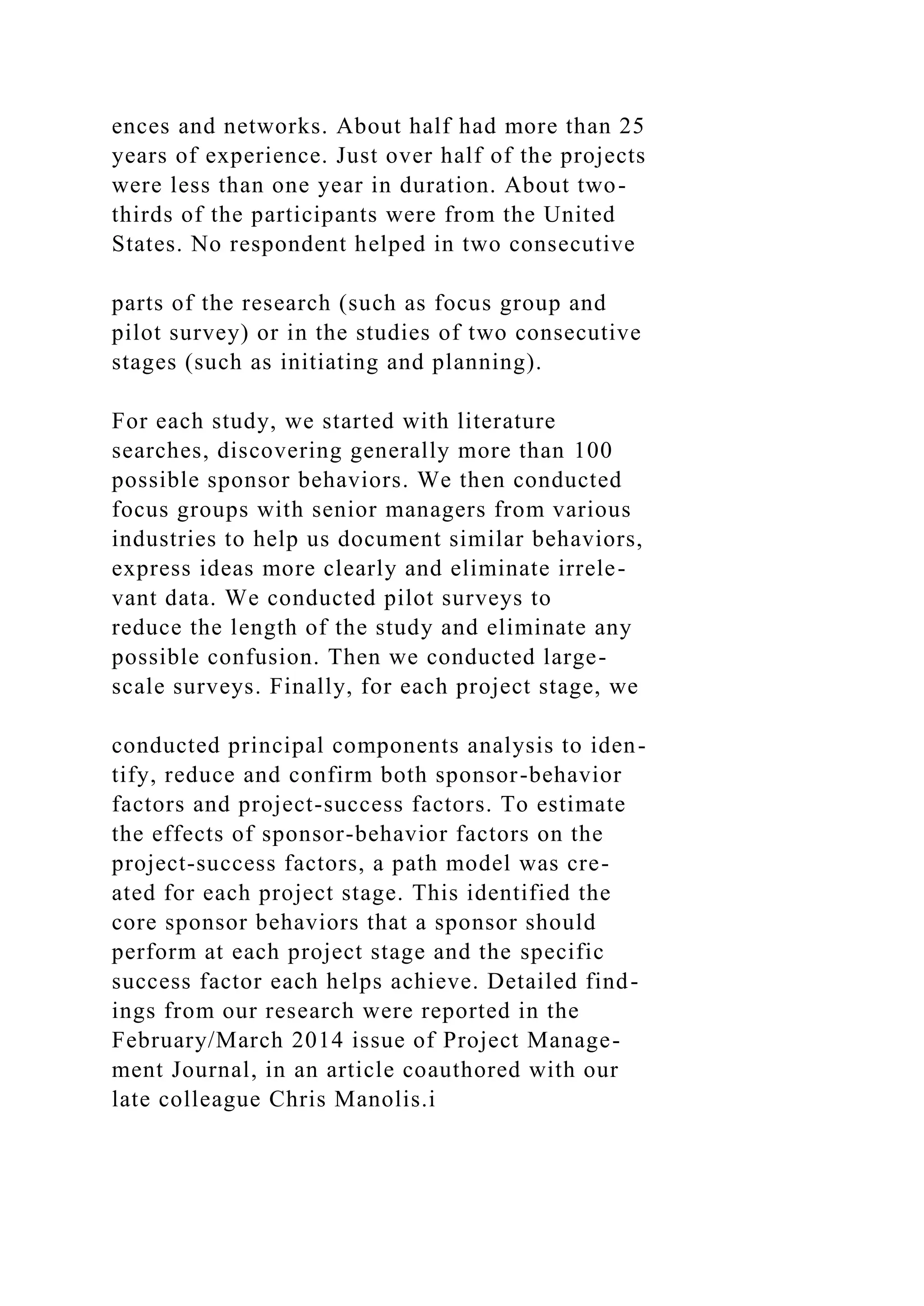 ences and networks. About half had more than 25
years of experience. Just over half of the projects
were less than one year in duration. About two-
thirds of the participants were from the United
States. No respondent helped in two consecutive
parts of the research (such as focus group and
pilot survey) or in the studies of two consecutive
stages (such as initiating and planning).
For each study, we started with literature
searches, discovering generally more than 100
possible sponsor behaviors. We then conducted
focus groups with senior managers from various
industries to help us document similar behaviors,
express ideas more clearly and eliminate irrele-
vant data. We conducted pilot surveys to
reduce the length of the study and eliminate any
possible confusion. Then we conducted large-
scale surveys. Finally, for each project stage, we
conducted principal components analysis to iden-
tify, reduce and confirm both sponsor-behavior
factors and project-success factors. To estimate
the effects of sponsor-behavior factors on the
project-success factors, a path model was cre-
ated for each project stage. This identified the
core sponsor behaviors that a sponsor should
perform at each project stage and the specific
success factor each helps achieve. Detailed find-
ings from our research were reported in the
February/March 2014 issue of Project Manage-
ment Journal, in an article coauthored with our
late colleague Chris Manolis.i
 