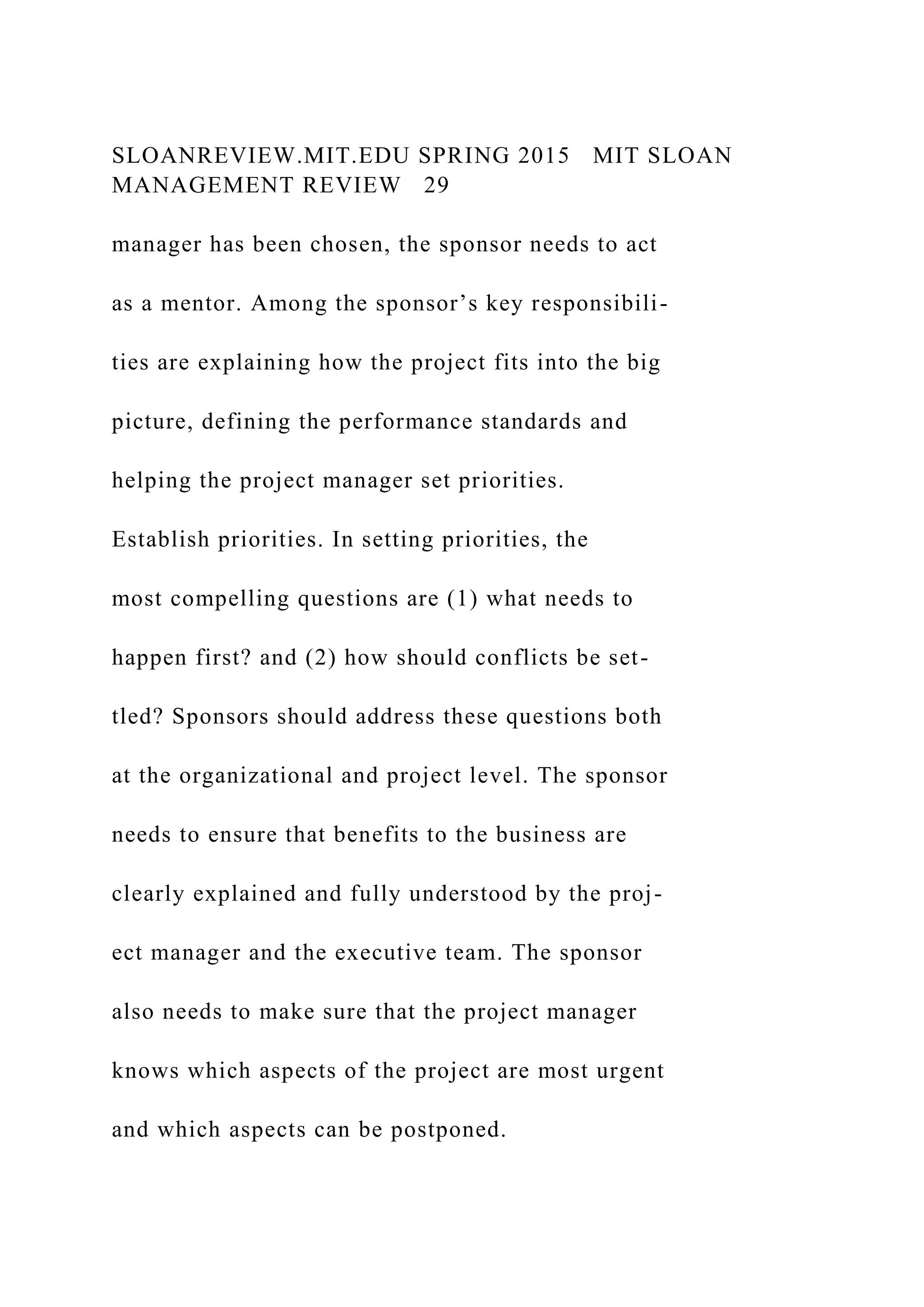 SLOANREVIEW.MIT.EDU SPRING 2015 MIT SLOAN
MANAGEMENT REVIEW 29
manager has been chosen, the sponsor needs to act
as a mentor. Among the sponsor’s key responsibili-
ties are explaining how the project fits into the big
picture, defining the performance standards and
helping the project manager set priorities.
Establish priorities. In setting priorities, the
most compelling questions are (1) what needs to
happen first? and (2) how should conflicts be set-
tled? Sponsors should address these questions both
at the organizational and project level. The sponsor
needs to ensure that benefits to the business are
clearly explained and fully understood by the proj-
ect manager and the executive team. The sponsor
also needs to make sure that the project manager
knows which aspects of the project are most urgent
and which aspects can be postponed.
 