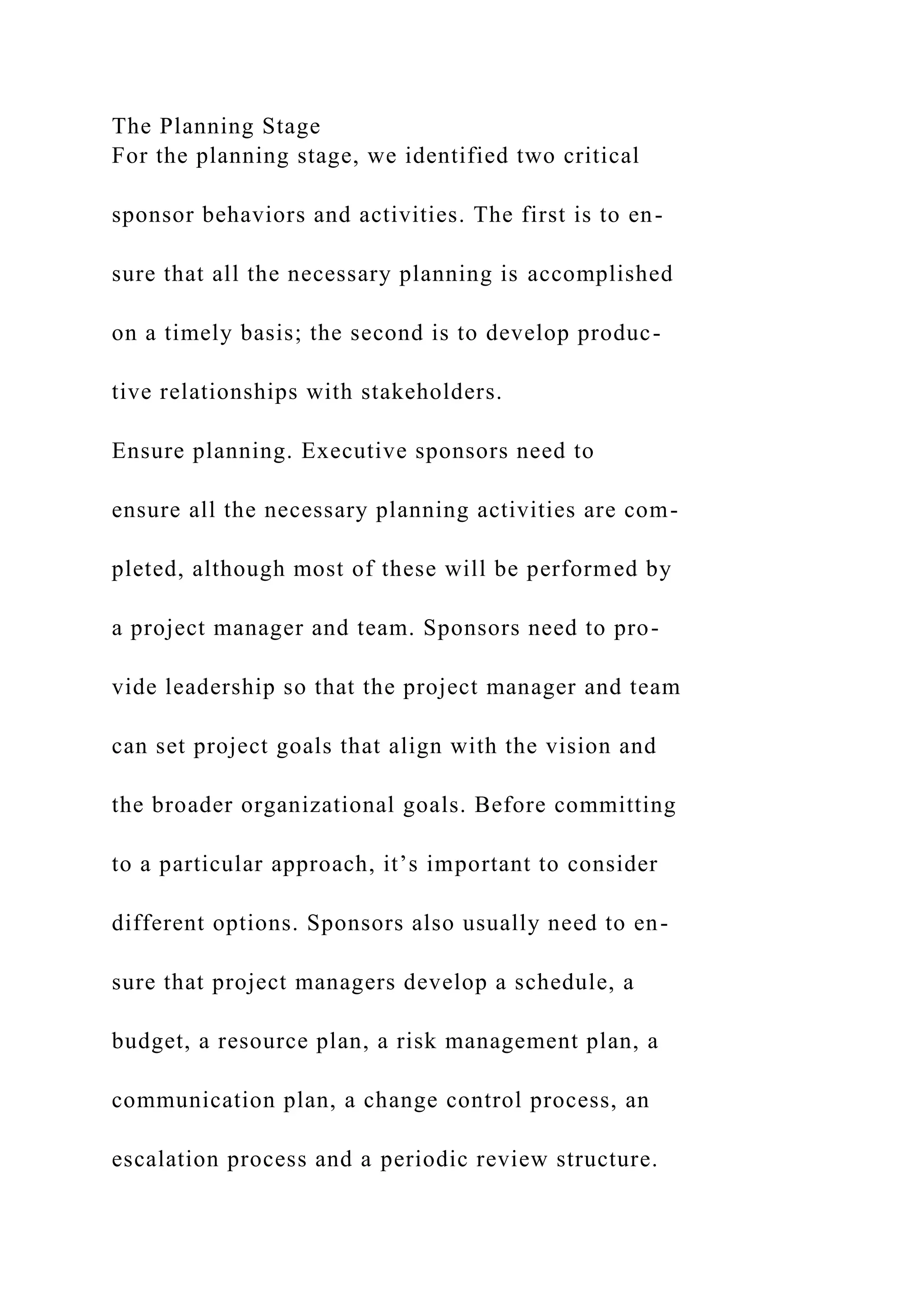 The Planning Stage
For the planning stage, we identified two critical
sponsor behaviors and activities. The first is to en-
sure that all the necessary planning is accomplished
on a timely basis; the second is to develop produc-
tive relationships with stakeholders.
Ensure planning. Executive sponsors need to
ensure all the necessary planning activities are com-
pleted, although most of these will be performed by
a project manager and team. Sponsors need to pro-
vide leadership so that the project manager and team
can set project goals that align with the vision and
the broader organizational goals. Before committing
to a particular approach, it’s important to consider
different options. Sponsors also usually need to en-
sure that project managers develop a schedule, a
budget, a resource plan, a risk management plan, a
communication plan, a change control process, an
escalation process and a periodic review structure.
 